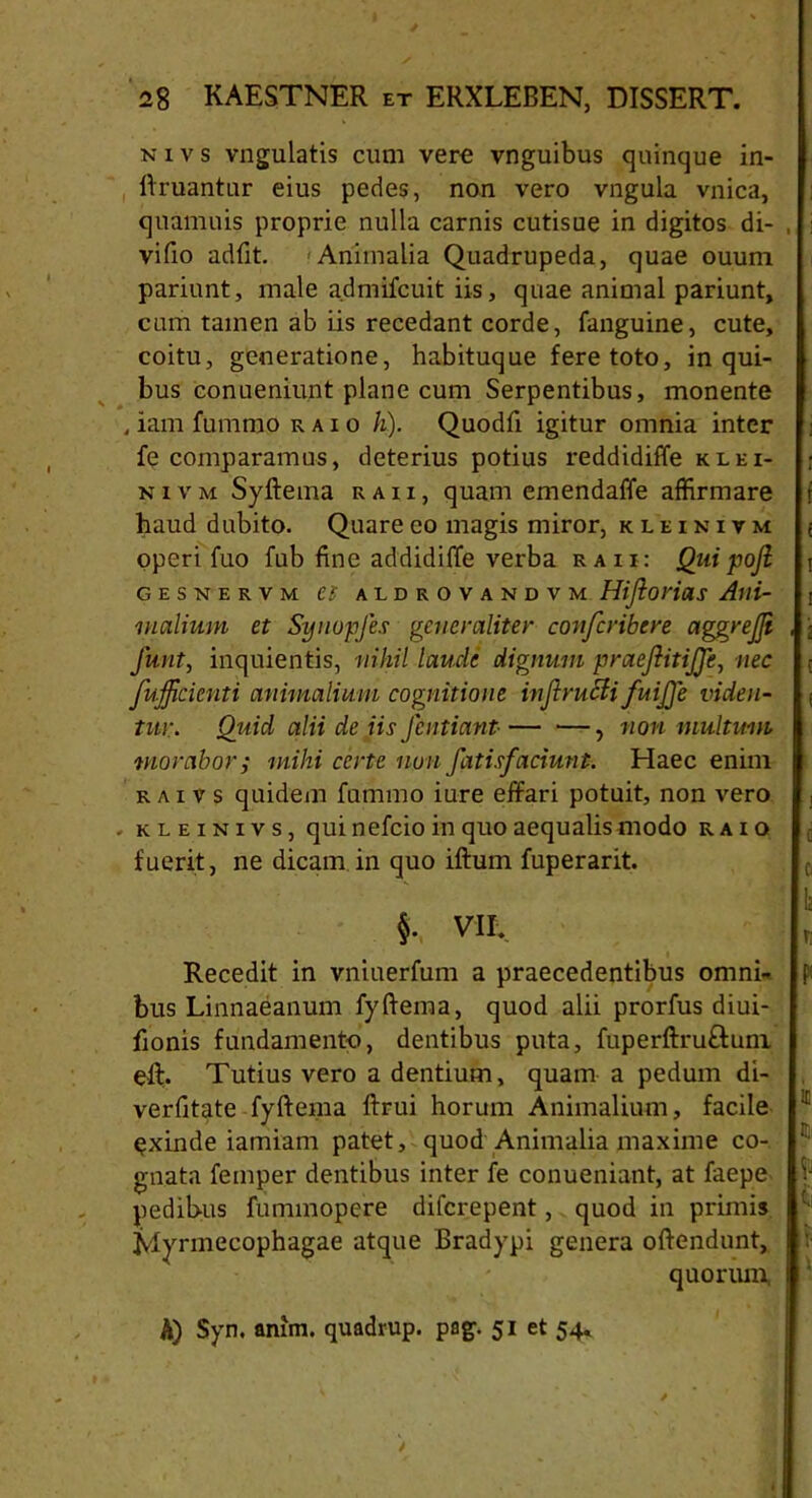 nivs vngulatis cum vere vnguibus quinque in- ftruantur eius pedes, non vero vngula vnica, quamuis proprie nulla carnis cutisue in digitos di- , vifio adfit. Animalia Quadrupeda, quae ouum pariunt, male a.dmifcuit iis, quae animal pariunt, cum tamen ab iis recedant corde, fanguine, cute, coitu, generatione, habituque fere toto, in qui- bus conueniunt plane cum Serpentibus, monente , iam fummo raio h). Quodfi igitur omnia inter fe comparamus, deterius potius reddidiffe klei- nivm Syftema raii, quam emendaffe affirmare r haud dubito. Quare eo magis miror, kleikivm ; operi fuo fub fine addidiffe verba raii: jQui pofi j GESNERVM Zl ALDROVANDVM Hiflorias Alii- r incilium et Synopfes generaliter confcribere agjgrejji , \ funt, inquientis, nihil laude dignum praefiitijje, nec r fufjicknti animalium cognitione inJiruSiifuijje viden- ■. tui:. Quid alii de iis Jcntiant■ — •—, non multum morabor j mihi certe non fatisfaciunt. Haec enim r ai v s quidem fummo iure effari potuit, non vero . kleinivs, qui nefeio in quo aequalis modo raio c fuerit, ne dicam in quo iftum fuperarit. §. Vf E r Recedit in vniuerfum a praecedentibus omni- bus Linnaeanum fyftema, quod alii prorfus diui- fionis fundamento, dentibus puta, fuperftru&uni eft. Tutius vero a dentium, quam a pedum di- verfitate fyftema ftrui horum Animalium, facile 1I exinde iamiam patet, quod Animalia maxime co- Ir- gnata femper dentibus inter fe conueniant, at faepe | pedibus fummopere diferepent, quod in primis c- Mynnecophagae atque Bradypi genera oftendunt, I quorum 1 A) Syn. anim. quadrup. pag. 51 et 54«