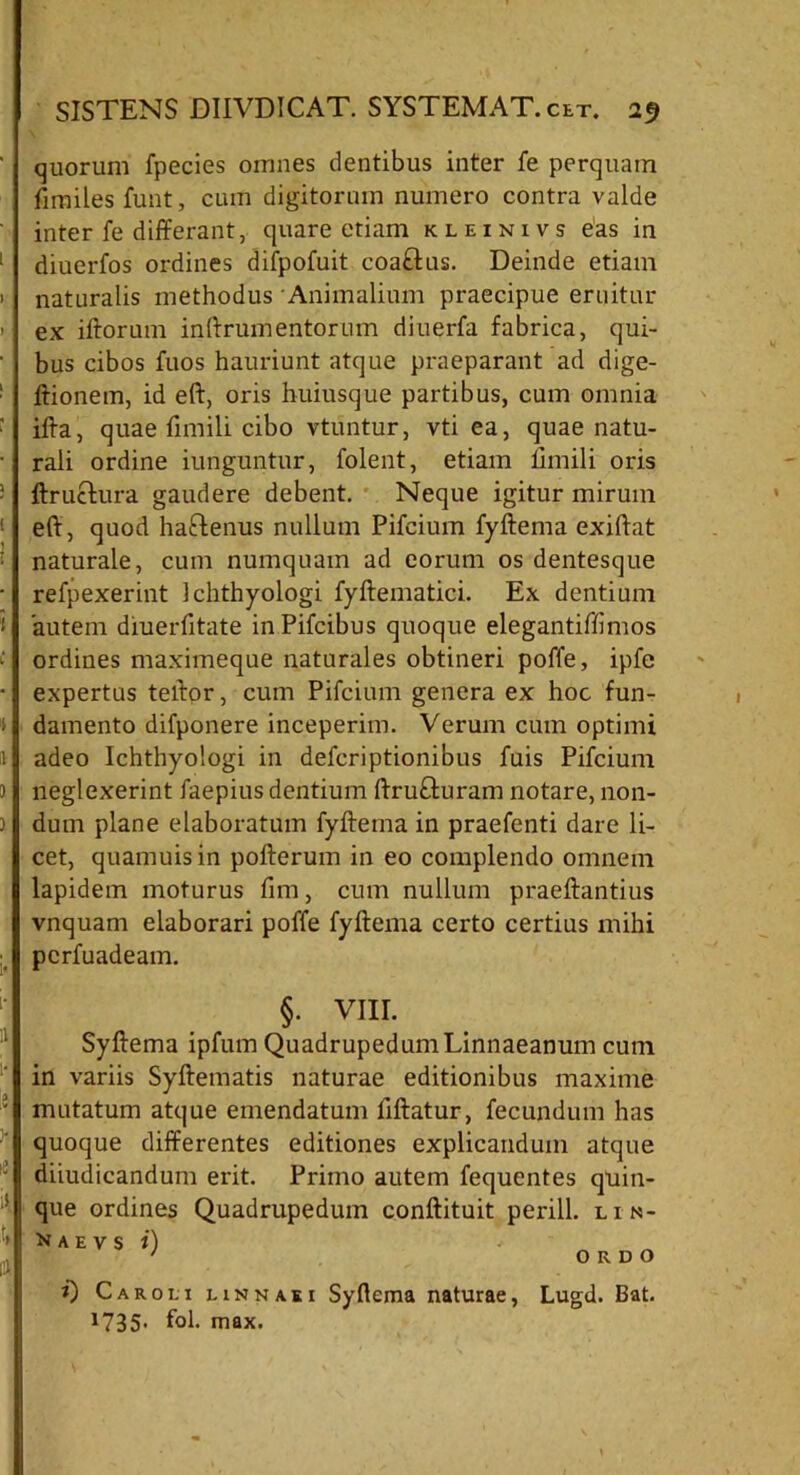 quorum fpecies omnes dentibus inter fe perquam fimiles funt, cum digitorum numero contra valde inter fe differant, quare etiam kleinivs eas in 1 diuerfos ordines difpofuit coaftus. Deinde etiam naturalis methodus Animalium praecipue eruitur ex iftorum inftrumentorum diuerfa fabrica, qui- bus cibos fuos hauriunt atque praeparant ad dige- ftionem, id eft, oris huiusque partibus, cum omnia ifta, quae fimili cibo vtuntur, vti ea, quae natu- rali ordine iunguntur, folent, etiam fimili oris ftruclura gaudere debent. Neque igitur mirum ! eff, quod haftenus nullum Pifcium fyftema exiffat naturale, cum numquam ad eorum os dentesque • refpexerint Ichthyologi fyftematici. Ex dentium i autem diuerfitate inPifcibus quoque elegantiffimos ordines maximeque naturales obtineri poffe, ipfe • expertus teffor, cum Pifcium genera ex hoc fun- I damento difponere inceperim. Verum cum optimi II adeo Ichthyologi in defcriptionibus fuis Pifcium ) neglexerint faepius dentium ftrufturam notare, 11011- ) dum plane elaboratum fyftema in praefenti dare li- cet, quamuisin pofterum in eo complendo omnem lapidem moturus fim, cum nullum praeftantius vnquam elaborari poffe fyftema certo certius mihi pcrfuadeam. §. VIII. Syftema ipfum QuadrupedumLinnaeanum cum in variis Syftematis naturae editionibus maxime ; mutatum atque emendatum liftatur, fecundum has quoque differentes editiones explicandum atque diiudicandum erit. Primo autem fequentes quin- que ordines Quadrupedum conftituit perill. lin- ' m a e v s i) ORDO i) Caroli einnaki Syflema naturae, Lugd. Bat. 1735» fol. max.