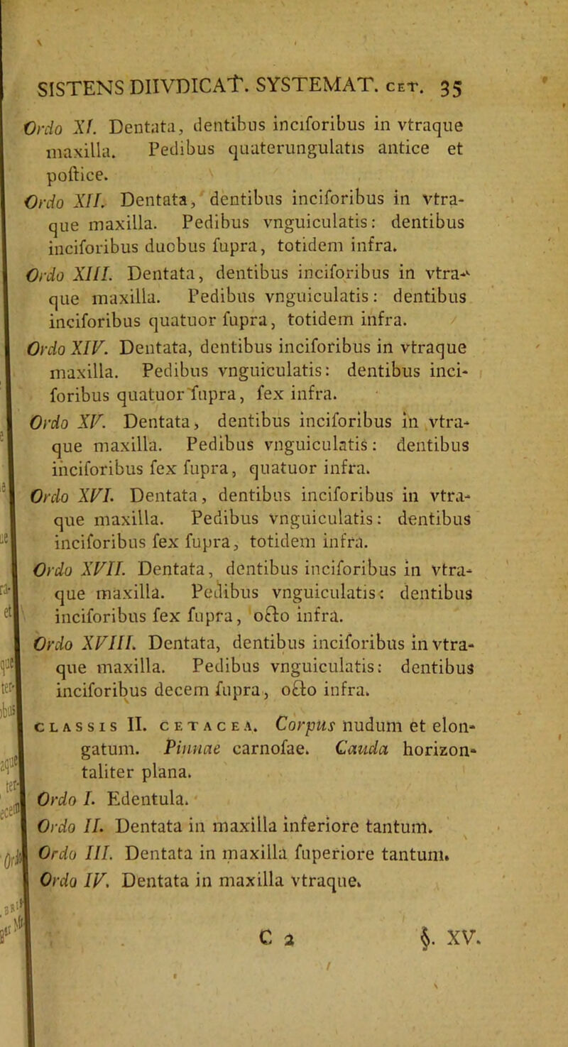 .nudi ‘■'i tet; predH 'OrJ Ordo XI. Dentata, dentibus inciforibus in vtraque maxilla. Pedibus quaterungulatis antice et poftice. Ordo XII. Dentata, dentibus inciforibus in vtra- que maxilla. Pedibus vnguiculatis: dentibus inciforibus duobus fupra, totidem infra. Ordo XIII. Dentata, dentibus inciforibus in ytra*1- que maxilla. Pedibus vnguiculatis: dentibus inciforibus quatuor fupra, totidem infra. Ordo XIV. Dentata, dentibus inciforibus in vtraque maxilla. Pedibus vnguiculatis: dentibus inci- foribus quatuor fupra, fex infra. Ordo XV. Dentata, dentibus inciforibus in vtra- que maxilla. Pedibus vnguiculatis: dentibus inciforibus fex fupra, quatuor infra. Ordo XVI. Dentata, dentibus inciforibus in vtra- que maxilla. Pedibus vnguiculatis: dentibus inciforibus fex fupra, totidem infra. Ordo XVII. Dentata, dentibus inciforibus in vtra- que maxilla. Pedibus vnguiculatis: dentibus inciforibus fex fupra, o&o infra. Ordo XVIII. Dentata, dentibus inciforibus in vtra- que maxilla. Pedibus vnguiculatis: dentibus inciforibus decem fupra, o£lo infra. classis II. c e t a c e a. Corpus nudum et elon- gatum. Pinnae carnofae. Cauda horizon- taliter plana. Ordo I. Edentula. Ordo II. Dentata in maxilla inferiore tantum. Ordo III. Dentata in maxilla fuperiore tantum. Ordo IV. Dentata in maxilla vtraque.