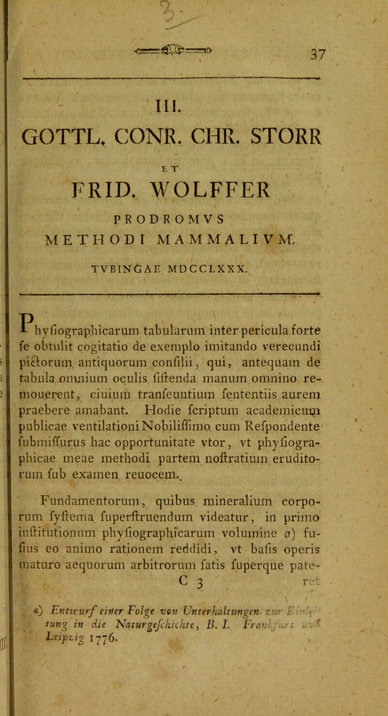 in. GOTTL. CONR. CHR. STORR E T FRID. WOLFFER PRODROMVS METHODI M A M M A L I V M. TVBINGAE MDCCLXXX. Phyfiographicarum tabularum inter pericula forte fe obtulit cogitatio de exemplo imitando verecundi pictorum antiquorum confilii, qui, antequam de tabula omnium oculis fiflenda manum omnino re- monerent, ciuium tranfeuntium fententiis aurem praebere amabant. Hodie fcriptum academicum publicae ventilationi Nobiliffimo cum Refpondente fubmiffurus hac opportunitate vtor, vt phyfiogra- phicae meae methodi partem noftratium erudito- rum fub examen reuocem.. Fundamentorum, quibus mineralium corpo- rum fyftema fuperftruendum videatur, in primo inftitutionum phyfiographicarum volumine a) fu- fius eo animo rationem reddidi, vt bafis operis maturo aequorum arbitrorum fatis fuperque pate- C 3 ret 9 ' ■ ' \ a) Etitit urf eitter Folge ve» Unterhaltungen zttr F:.:>U tung in die Nqturgefckichte, B. I. Frankjurt Leipzig 1776.