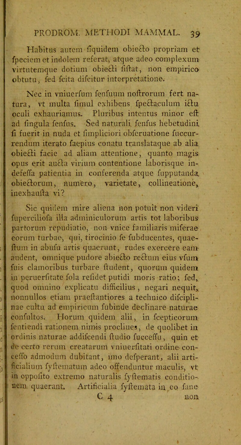 Habitus aurem liquidem obiecto propriam et fpeciem et indolem referat, atque adeo complexum virtutemque dotium obiecti fiftat, non empirico obtutu, fed fcita difcitur interpretatione. Nec in vniuerfum fenfuum noftrorum fert na- tura, vt multa limul exhibens fpe&a.culum i£lu oculi exhauriamus. Pluribus intentus minor eft ad lingula fenfus. Sed naturali, fenfus hebetudini li fuerit in nuda et fimpliciori obferuatione fuccur- rendum iterato faepius conatu translataque ab alia obiefti facie ad aliam attentione, quanto magis opus erit aucta virium contentione laborisque in- defeffa patientia in conferenda atque fupputanda. obietlorum, numero, varietate, collineatione, inexhaufta vi? Sic quidem mire aliena non potuit non videri fuperciliofa illa adminiculorum artis tot laboribus partorum repudiatio, non vnice familiaris miferae eorum turbae-, qui, tirocinio fe fubducentes, quae- rtum in abufu artis quaerunt, rudes exercere eam- audent, omnique pudore abie£to reftuin eius vfum fuis clamoribus turbare ftudent, quorum quidem in perucrfitate fola relidet putidi moris ratio; fed, quod omnino explicatu difficilius , negari nequit, nonnullos etiam praeftantiores a technico difcipli- nae cultu ad empiricum fubinde declinare naturae confultos. Piorum quidem alii, in fcepticorum lentiendi rationem nimis procliues, de quolibet in ordinis naturae addifcendi rtudio fucceffu, quin et de certo rerum creatarum vniuerrttati ordine- con- certo admodum dubitant, imo dcfperant, alii arti- ficialium fyftematum adeo offenduntur maculis, vt in oppolito extremo naturalis fyrtematis conditio- nem quaerant. Artificialia fyrtemata in eo fune C 4 non