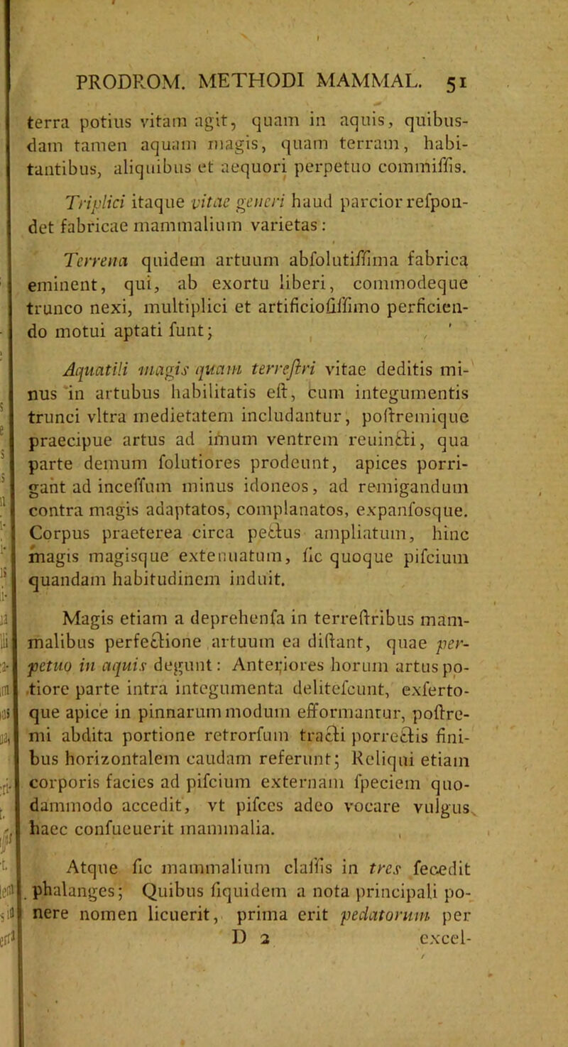 terra potius vitam agit, quam in aquis, quibus- dam tamen aquam magis, quam terram, habi- tantibus, aliquibus et aequori perpetuo commiffis. Triplici itaque vitae generi haud parcior refpo 11- det fabricae mammalium varietas: Terrena quidem artuum abfolutiffima fabrica eminent, qui, ab exortu liberi, commodeque trunco nexi, multiplici et artificiofiltimo perficien- do motui aptati funt; Aquatili magis quam terrejiri vitae deditis mi- nus in artubus habilitatis eft, cum integumentis trunci vitra medietatem includantur, poflremique praecipue artus ad imum ventrem reuincti, qua parte demum folutiores prodeunt, apices porri- gant ad inceffum minus idoneos, ad remigandum contra magis adaptatos, complanatos, expanfosque. Corpus praeterea circa pe£tus ampliatum, hinc magis magisque extenuatum, fic quoque pifeium quandam habitudinem induit. Magis etiam a deprehenfa in terreftribus mam- malibus perfectione artuum ea didant, quae per- petuo in aquis degunt: Anteriores horum artus po- tiore parte intra integumenta delitefcunt, exferto- que apice in pinnarum modum efformanrur, poftre- mi abdita portione retrorfum tracti porrettis fini- bus horizontalem caudam referunt; Reliqui etiam corporis facies ad pifeium externam fpeciem quo- dammodo accedit, vt pifccs adeo vocare vulgus haec confueuerit mammalia. Atque fic mammalium claifis in tres fecedit . phalanges; Quibus fiquidem a nota principali po- nere nomen licuerit, prima erit pedatorum per I) 2 excel-