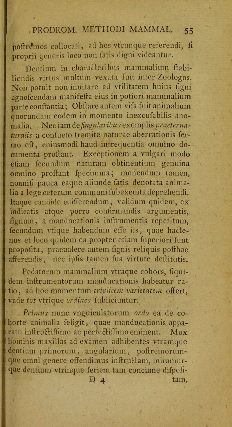 poftrdmos collocati, ad hos vtcunque referendi, li proprii generis loco non fatis digni videantur. Dentium in characteribus mammalium flabi- licndis virtus multum vexata fuit inter Zoologos. Non potuit non inuitare ad vtilitatem huius tigni agnofcendam manifefta eius in potiori mammalium parte conftantia; Obltare autem vifa fuit animalium quorundam eodem in momento inexcufabilis ano- malia. Nec iam detfmgularibus exemplis praeterii ci- tu ralis a confueto tramite naturae aberrationis fer- ino eft, cuiusmodi haud infrequentia omnino do- cumenta proilant. Exceptionem a vulgari modo etiam fecundum naturam obtinentium genuina omnino proflant fpecimina; monendum tamen, nonnili pauca eaque aliunde fatis denotata anima- lia a lege ceterum communi fubekemta deprehendi. Itaque candide ediffercndum, validum quidem, ex indicatis atque porro confirmandis argumentis, tignum, a manducationis infirumentis repetitum, fecundum vtique habendum effe iis, quae hacte- nus et loco quidem ea propter etiam fuperiori funt propofita, praeualere autem fignis reliquis pofthac afferendis, nec iptis tamen fua virtute deftitutis. Pedatorum mammalium vtraque cohors, fiqui- dem inftrumentorum manducationis habeatur ra- tio , ad hoc momentum triplicem varietatem offert, vnde tot vtrique ordines fubiiciuntur. Primus nunc vnguiculatorum orclo ea de co- horte animalia feligit, quae manducationis appa- ratu inftruCtiffimo ac pcrfeCtiffimo eminent. Mox hominis maxillas ad examen adhibentes vtramque dentium primorum,, angularium, poftremorum- que omni genere offendimus inftructam, miramur- <que dentium vtrinque feriem tam concinne difpofi- D 4 tam,