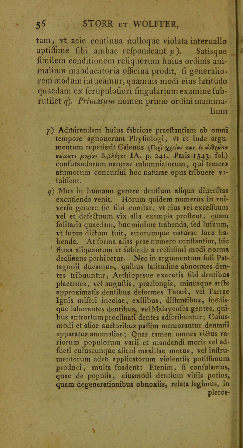 tam, vt acie continua nulloque violata interuallo aptiffime (ibi ambae refpondeant p). Satisque fimilem conditionem reliquorum huius ordinis ani- malium manducatoria officina prodit, fi generalio- rem modum intueamur, quamuis modi eius latitudo quaedam ex fcrupulohori lingularium examine fub- rutilet q). Primatum nomen primo ordini mamma- lium p) Admirandam huius fabricae praeftantiam ab omni tempore agnouerunt Phyfiologi, vt et inde argu- mentum repetierit Galenus (ri^i T<wv & *fiyi** cuuccti /xo^iivv IA. p. 241. Paris 1543' confutandorum naturae calumniatorum, qui temera atumorum concurfui hoc naturae opus tribuere vo- luiflent. q) Mox in humano genere dentium aliqua diuerfitas excutienda venit. Horum quidem numerus in rni- verfo genere fic fibi conflat, vt eius vel excefluum vel et defectuum vix alia exempla proflent, quam folitaria quaedam, huc minime trahenda, fed lufuum, vt fupra diclum fuit, errorumque naturae loco ha- benda. At forma alias prae numero ccnflantior, hic fluxa aliquantum et fubinde a rettilfimi modi norma declinans perhibetur. Nec in argumentum foli Pat- tagonii ducantur-, quibus latitudine abnormes den- tes tribuuntur, Aethiopesue exacutis libi dentibus placentes, vel anguftis, praelongis, ininusque arcte approximatis dentibus deformes Tatari, vel Terrae Ignis miferi incolae, exilibus, diltantibus, fofdis- que laborantes dentibus, velMalayenfes gentes, qui- bus antrorfum proclinati dentes adfcribuntur; Cuius- modi et aliae auctoribus paffim memorantur dentarii apparatus anomaliae; Quas tamen omnes victus va- riorum populorum varii et mandendi moris vel ad- fueti cuiuscunque alieni maxillae motus, vel inftru- mentorum adeb applicatorum violentiis potilliinum produci, multa luadent: Etenim, fi confulamus, quae de populis, ciusmodi dentium vitiis potius, quam degenerationibus obnoxiis, relata legimus, in pleros-