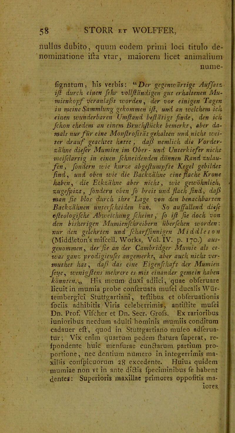 nullus dubito, quum eodem primi loci titulo de- nominatione ilia vtar, maiorem licet animalium nume- fignatum , his verbis: “ Der gegemvartige Auffatz ifl durch einen fehr voliftiindigen gut erhaltenen Mu- micnkopf veranlafit worden, der vor einigen Tageti in nieine Sammlung gekonnncn ijl, und an welchem icit einen wunderbaren Umftand befliitigt finde, den icii fchon ehedem an cincm Bruchfliicke bemerkt, ab er da- ■rnah nur fur e in e Monftrojitat gthalten und nicht reci- ter drauf geachtet hatte, daji nemlich die Vorder- zakne diefer Mumien im Ober- und Unterhiefcr nicht meifelartig in einen fchneidenden dihmen Rand zulau- fen, fondern ivic kurze abgeflumpfte Kegel gcbildet Jind, und oben ivic die Backzahne eine flache Krone haben, die Eckzalme aber nicht, wie gewohnlich, zugcfpizt, fondern oben fo breit und flach Jind, dafi man Jie blos durch ihre Lage von den benachbarten Backzahnen untcrfckeidcn hah, So aujfallend diefe ofteologifcke Abweichung fcheint, fo ifl fie doch von den bisherigen 'Mujnienfchreibern uberfehen worden: nur den gelehrten und fcharfjinnigen Middleton (Middleton^ mifcell. Works, Vol. IV. p. 170.) aus- genommen, der Jie an der Carnbridger Mumie ais et- was ganz prodigieufes angemerkt, aber auch nicht ver- muthet liat, dafi das eine Eigenfchaft der Mumien feije, wenigflens inehrere es mit einander genicin haben konnten.„ His meum duxi adiici, quae obferuare licuit in mumia probe conferuata mufei ducalis Wiir- tembergici Stuttgartiani, teftibus et obferuationis fociis adhibitis Viris celeberrimis, antiftite mufei Dn. Prof. Vifcher et Dn. Secr. Grofs. Ex rarioribus junioribus necdum adulti hominis mumiis conditum cadauer eft, quod in Stuttgartiano muleo adferua- tur; Vix enim quartum pedem datura fuperat, re- Ipondente huic menfurae cunctarum partium pro- portione, nec dentium nUmero in integerrimis ma- xillis confpicuorum 28 excedente. Huius quidem muiniae non vt in ante dictis fpeciminibus fe habent dentes: Superioris maxillae primores oppofitis ma- iores.