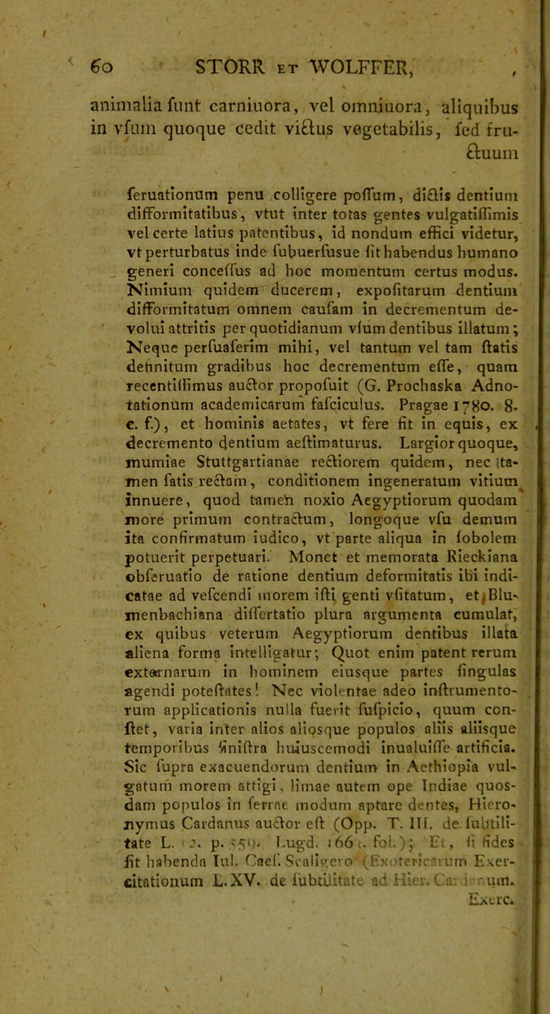 < Go STORR et WOLFFER, animalia funt carniuora, vei omniuora, aliquibus in vfum quoque cedit viftus vegetabilis, fed fru- ftuum feruatlonum penu colligere polium, dictis dentium difformitatibus, vtut inter totas gentes vulgatiffimis vel certe latius patentibus, id nondum effici videtur, vt perturbatus inde fubuerfusue lithabendus humano generi concelfus ad hoc momentum certus modus. Nimium quidem ducerem, expolitarum dentium difformitatum omnem caufam in decrementum de- voluiattritis per quotidianum vlum dentibus illatum; Neque perfuaferim mihi, vel tantum vel tam flatis detinitum gradibus hoc decrementum effe, quam Tecentilfimus auctor propofuit (G. Prochaska Adno- tationum academicarum fafciculus. Pragae 1780. 8- c. f.), et hominis aetates, vt fere fit in equis, ex decremento dentium aeftimaturus. Largior quoque, murniae Stuttgartianae rectiorem quidem, nec {ta- men fatis rectam , conditionem ingeneratum vitium innuere, quod tameh noxio Aegyptiorum quodam more primum contractum, longoque vfu demum ita confirmatum iudico, vt parte aliqua in lobolem potuerit perpetuari. Monet et memorata Rieckiana obferuatio de ratione dentium deformitatis ibi indi- catae ad vefcendi morem ifti genti vfitatum, etjBlu- menbachiana dilfertatio plura argumenta cumulat, ex quibus veterum Aegyptiorum dentibus illata aliena forma intelligatur •, Quot enim patent rerum extarnarum in hominem eiusque partes lingulas agendi poteftates! Nec violentae adeo inftrumento- rum applicationis nulla fuerit fufpicio, quum con- flet, varia inter alios aliqsque populos aliis aliisque temporibus finiltra hujuscemodi inualuifie artificia. Sic lupro exacuendorum dentium in Aethiopia vul- gatum morem attigi, limae autem ope Indiae quos- dam populos in ferine modum aptare dentes, Hiero- nymus Cardnnus auctor eft (Opp. T. III. de lubtili- tate L. <p. >50. Lugd. iA6<. fol.); Et, Ii fides fit habenda lui. Cael’. ScalFevo (Exotericarum Exer- citationum L. XV. de fubtilitate ad Hier. Ca: i r.um. Exerc. I
