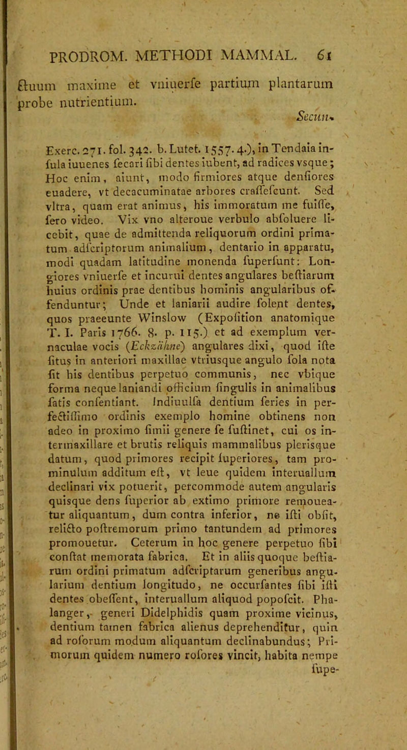 ftuum maxime et vniuerfe partium plantarum probe nutrientium. Sccuru Exerc. 271. fol. 340. b. Lutet. 1557.4.), in Tendaia in- fula iuuenes fecari fibi dentes iubent, ad radices vsque; Hoc enim, aiunt, modo firmiores atque denfiores euadere, vt decacuminatae arbores craffefcunt. Sed vitra, quam erat animus, his immoratum me fuifle, fero video. Vix vno alteroue verbulo abfoluere li- cebit, quae de admittenda reliquorum ordini prima- tum adlcriptorum animalium , dentario in apparatu, modi quadam latitudine monenda fuperfunt: Lon- giores vniuerfe et incurui dentes angulares beftiarum huius ordinis prae dentibus hominis angularibus of- fenduntur; Unde et laniarii audire folept dentes, quos praeeunte Winslow (Expolition anatomique T. I. Paris 1766. 8. p. H 5.) ct ad exemplum ver- naculae vocis (Eckzahne) angulares dixi, quod ifte litus in anteriori maxillae vtriusque angulo fola nota fit his dentibus perpetuo communis, nec vbique forma neque laniandi officium lingulis in animalibus fatis confentiant. Indiuulfa dentium feries in per- fecliffimo ordinis exemplo homine obtinens non adeo in proximo limii genere fe fuftinet, cui os in- termaxillare et brutis reliquis mammalibus plerisque datum, quod primores recipit luperiores, tam pro- minulum additum eft, vt leue quidem infernalium declinari vix potuerit, percommode autem angularis quisque dens fuperior ab extimo primore remouea- tur aliquantum, dum contra inferior, ne ifti obfit, reliflo poftremorum primo tantundem ad primores promouetur. Ceterum in hoc genere perpetuo fibi conflat memorata fabrica. Et in aliis quoque beflia- rum ordini primatum adfcriptarum generibus angu- larium dentium longitudo, ne occurfantes fibi illi dentes obedent, interuallum aliquod popofcit. Pha- langer, generi Didelphidis quam proxime vicinus, dentium tatnen fabrica alienus deprehenditur, quin ad roforum modum aliquantum declinabundus; Pri- morum quidem numero rofores vincit, habita nempe lupe-