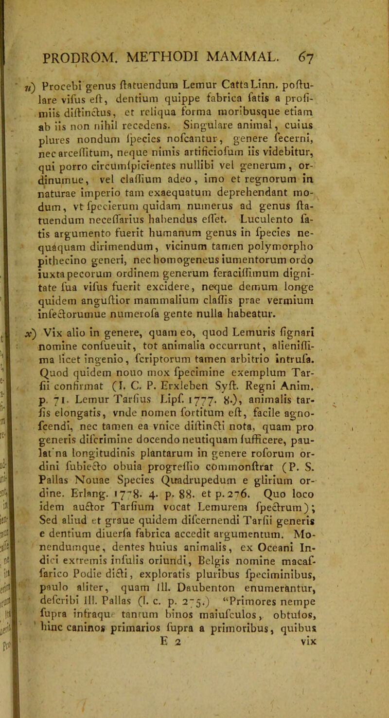 1 11) Procebi genus ftatuendum Lemur CattaLinn. poftu- lare vifus eft, dentium quippe fabrica fatis a profi- miis diftinctus, ct reliqua Forma moribusque etiam ab iis non nihil recedens. Singulare animal, cuius plures nondum Ipecies nofcantur, genere fecerni, nec arcelTitum, neque nimis artificiofum iis videbitur, qui porro circumlpicientes nullibi vel generum, or- dinumue, vel claflium adeo, imo et regnorum in naturae imperio tam exaequatum deprehendant mo- dum, vt fpecierum quidam numerus ad genus fta- tuendum neceflarius habendus edet. Luculento La- tis argumento fuerit humanum genus in fpecies ne- quaquam dirimendum, vicinum tamen polymorpho pithecino generi, nec homogeneus iumentorum ordo iuxta pecorum ordinem generum feracillimum digni- tate Lua vifus fuerit excidere, neque demum longe quidem anguflior mammalium claftis prae vermium infeciorumue numerofa gente nulla habeatur. x) Vix alio in genere, quam eo, quod Lemuris (ignari nomine confueuit, tot animalia occurrunt, alienifti- ma licet ingenio, fcriptorum tamen arbitrio intrufa. Quod quidem nouo mox fpecimine exemplum Tar- (ii confirmat (1. C. P. Erxleben Syft. Regni Anim. p. 71. Lemur Tarlius Lipf. 1777. tf.), animalis tar- fis elongatis, vnde nomen fortitum eft, facile agno- fcendi, nec tamen ea vnice diftincK nota, quam pro generis difcrimine docendo neutiquam lufficere, pau- lat na longitudinis plantarum in genere roforum or- dini fubiecfo obuia progreftio commonftrat (P. S. Pallas Nouae Species Quadrupedum e glirium or- dine. Erlnng. 17^8- 4- p- 88. et p. 276. Quo loco idem auftor Tardum vocat Lemurem fpeclrum); Sed aliud et graue quidem difcernendi Tardi generis e dentium diuerfa fabrica accedit argumentum. Mo- nendumque, dentes huius animalis, ex Oceani In- dici extremis infulis oriundi , Belgis nomine macaf- farico Podiedicfi, exploratis pluribus fpeciminibus, paulo aliter, quam iII. Daubenton enumerantur, defcribi lll. Pallas (1. c. p. 2-5.) “Primores nempe fupra intraqu tanrum binos maiufculos, obtulos, hinc caninos primarios fupra a primoribus, quibus E 2 vix