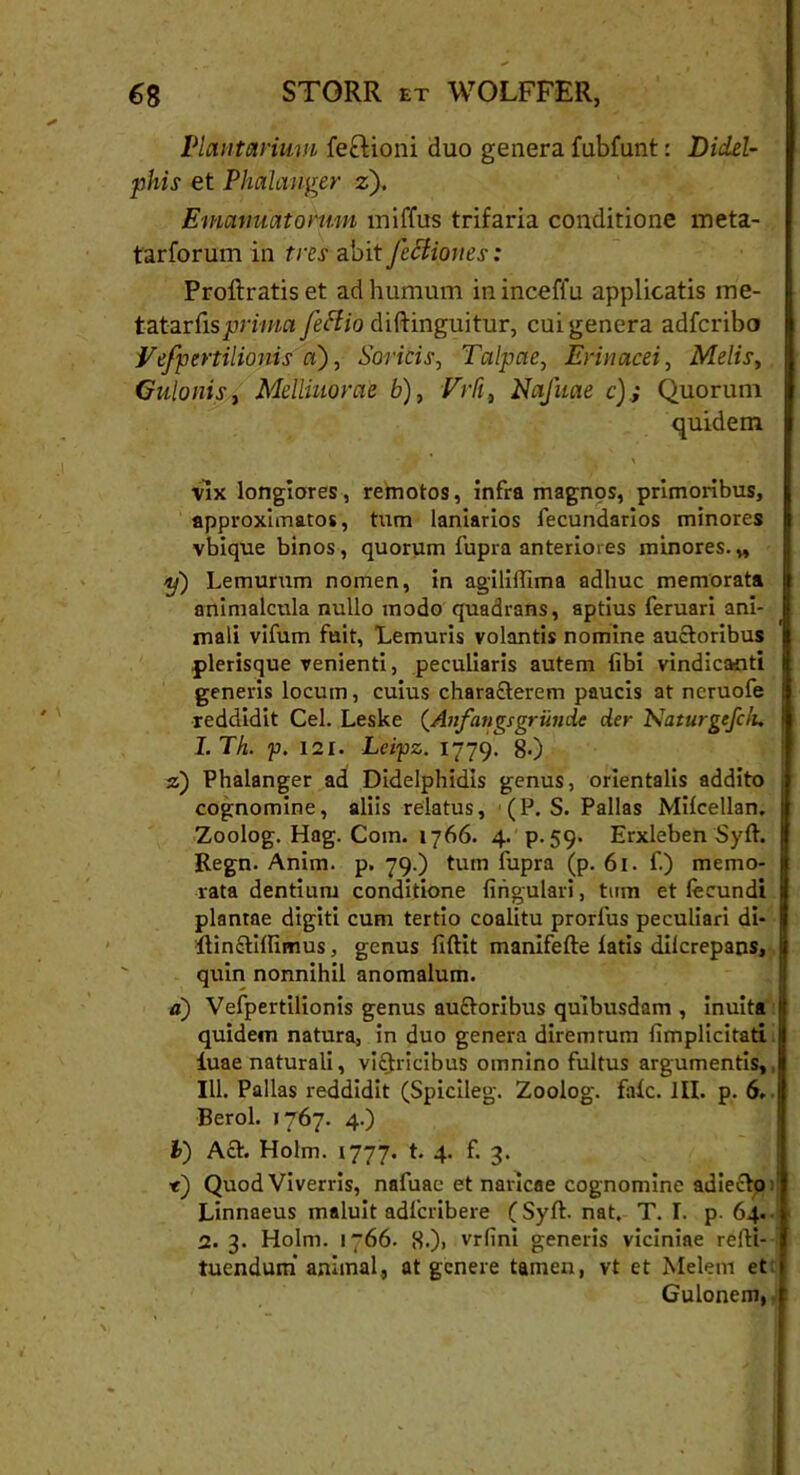 Plantarium feclioni duo genera fubfunt: Didel- phis et Phalanger z). E manuatorum miffus trifaria conditione meta- tarforum in tres abit Jcclioues: Proftratis et ad humum ininceffu applicatis me- tcLtartisprima feffio diftinguitur, cui genera adfcribo Vespertilionis a), Soricis, Talpae, Erinacei, Melis, Gulonis, Mclliuorae b), Vrfi, Nafuae c); Quorum quidem • A * *. x vix longiores, remotos, infra magnos, primoribus, approximatos, tum laniarios fecundarios minores vbique binos, quorum fupra anteriores minores. „ y) Lemurum nomen, in agilillima adhuc memorata animalcula nullo modo quadrans, aptius feruari ani- mali vifum fuit, Lemuris volantis nomine auctoribus plerisque venienti, peculiaris autem libi vindicanti generis locum, cuius charaflerem paucis at neruofe reddidit Cei. Leske (Anfangsgritnde der Naturgefck. 1. Th. p. 121. Leipz. 1779. g.) z) Phalanger ad Didelphidis genus, orientalis addito cdgnomine, aliis relatus, (P. S. Pallas Milcellan. Zoolog. Hag. Coin. 1766. 4. p. 59. Erxleben Syft. j Regn. Anim. p. 79.) tum fupra (p. 61. f.) memo- jl rata dentium conditione lingulari, tum et leeundi 8 plantae digiti cum tertio coalitu prorlus peculiari di- I IHn&ilfimus, genus fiftit manifefte latis dilcrepans, j| quin nonnihil anomalum. a) Vefpertilionis genus aufroribus quibusdam , inuita quidem natura, in duo genera diremrum limplicitati luae naturali, vi£fricibus omnino fultus argumentis, III. Pallas reddidit (Spicileg. Zoolog. falc. III. p. 6. Berol. >767. 4.) b) Act. Holm. 1777. t. 4. f. 3. t) Quod Viverris, nafuae et naricae cognomine adiecto: Linnaeus maluit adlcribere (Sylt. nat. T. I. p. 64. 1. 3. Holm. 1766. H.)> vrfini generis viciniae reiti- tuendum' animal, at genere tamen, vt et Melem et Gulonem,