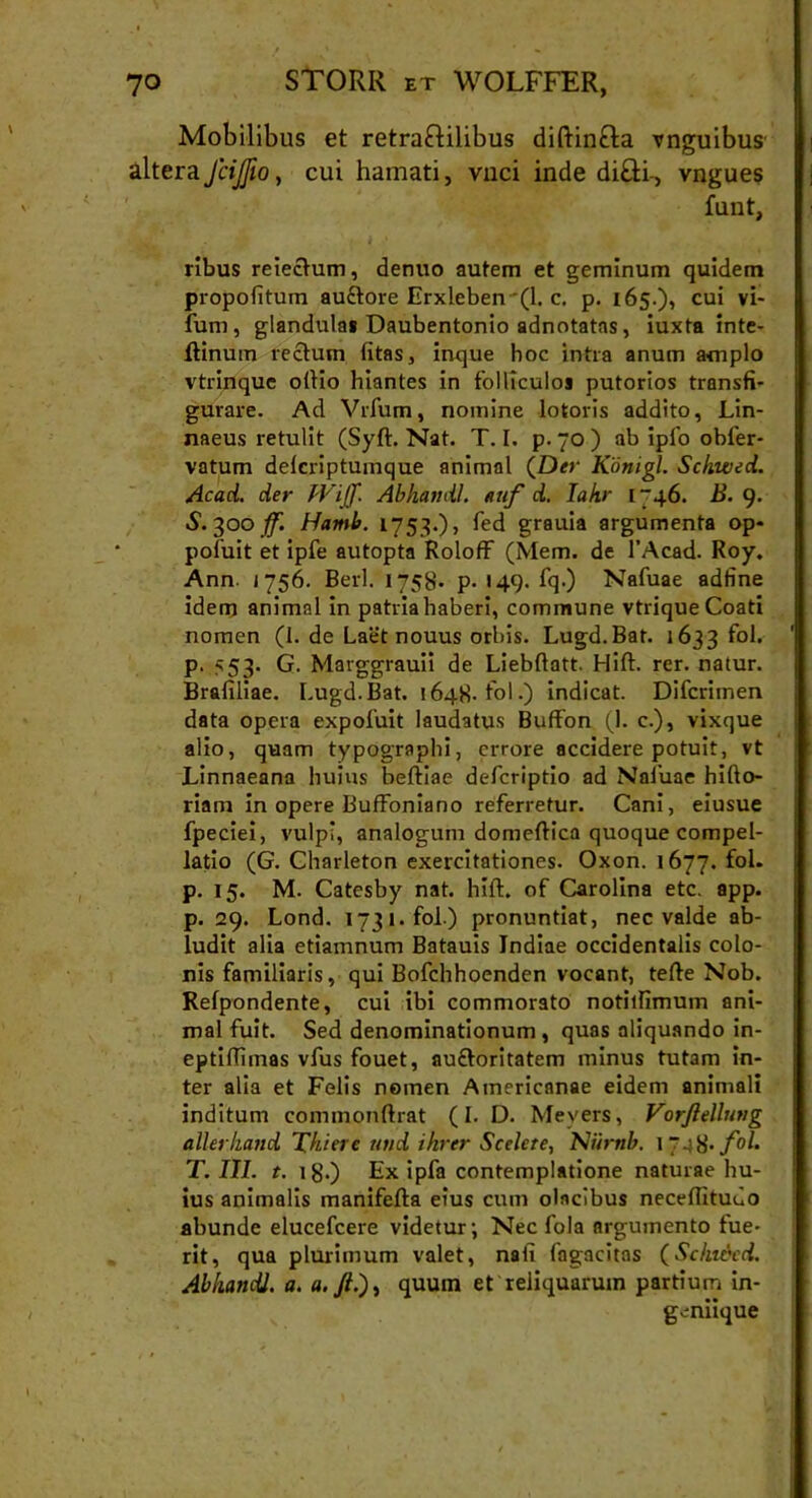 Mobilibus et retra&ilibus diftinfta vnguibus altera JciJJio, cui hamati, vnci inde di£ti-, vngues funt, ribus reieclum, denuo autem et geminum quidem propofitum au£tore Erxleben (1. c. p. 165.), cui vi- fum, glandula» Daubentonio adnotatns, iuxta inte- ftinum rectum (itas, inque hoc intra anum amplo vtrinque oltio hiantes in folliculos putorios transfi- gurare. Ad Vrfum, nomine lotoris addito, Lin- naeus retulit (Syft. Nat. T. I. p. 70 ) ab ipfo obfer- vatum delcriptumque animal (D«‘ Konigl. Scliwed. Acad. der Wiff. Abhandl. auf d. Takr 1746. B. 9. S. 300 ff. Hami. 1753.), fed grauia argumenta op- pofuit et ipfe autopta Roloff (Mem. de 1’Acad. Roy. Ann. j 756. Berl. 1758- P- «4.9. fq.) Nafuae adfine idem animal in patria haberi, commune vtriqueCoati nomen (I. de Laet nouus orbis. Lugd.Bat. 1633 fol. p. 553. G. Marggrauii de Liebftatt. Hift. rer. natur. Brafiliae. l.ugd.Bat. 1648- fol.) indicat. Difcrimen data opera expofuit laudatus Buffon (1. c.), vixque alio, quam typographi, errore accidere potuit, vt Linnaeana huius beftiae defcriptio ad Nafuae hifto- riam in opere Buffoniano referretur. Cani, eiusue fpeciei, vulpi, analogum domeftica quoque compel- latio (G. Charleton exercitationes. Oxon. 1677. fol. p. 15. M. Catesby nat. hift. of Cardina etc. app. p. 29. Lond. 1731. fol.) pronuntiat, nec valde ab- ludit alia etiamnum Batauis Indiae occidentalis colo- nis familiaris, qui Bofchhoenden vocant, tefte Nob. Refpondente, cui ibi commorato notitfimum ani- mal fuit. Sed denominationum, quas aliquando in- eptiftimas vfus fouet, au&oritatem minus tutam in- ter alia et Felis nomen Americanae eidem animali inditum commonftrat (I. D. Mevers, Vorftellnng allerhand 'Ditere und ihrtr Scelere, Niirnb. 1748* fol- T. III. t. ig.) Ex ipfa contemplatione naturae hu- ius animalis manifefta eius cum olncibus neceftituuo abunde elucefcere videtur; Nec fola argumento fue- rit, qua plurimum valet, nali fagacitas (Schukd. Abhandl. a. a. Jlquum et reliquarum partium in- gcnirque
