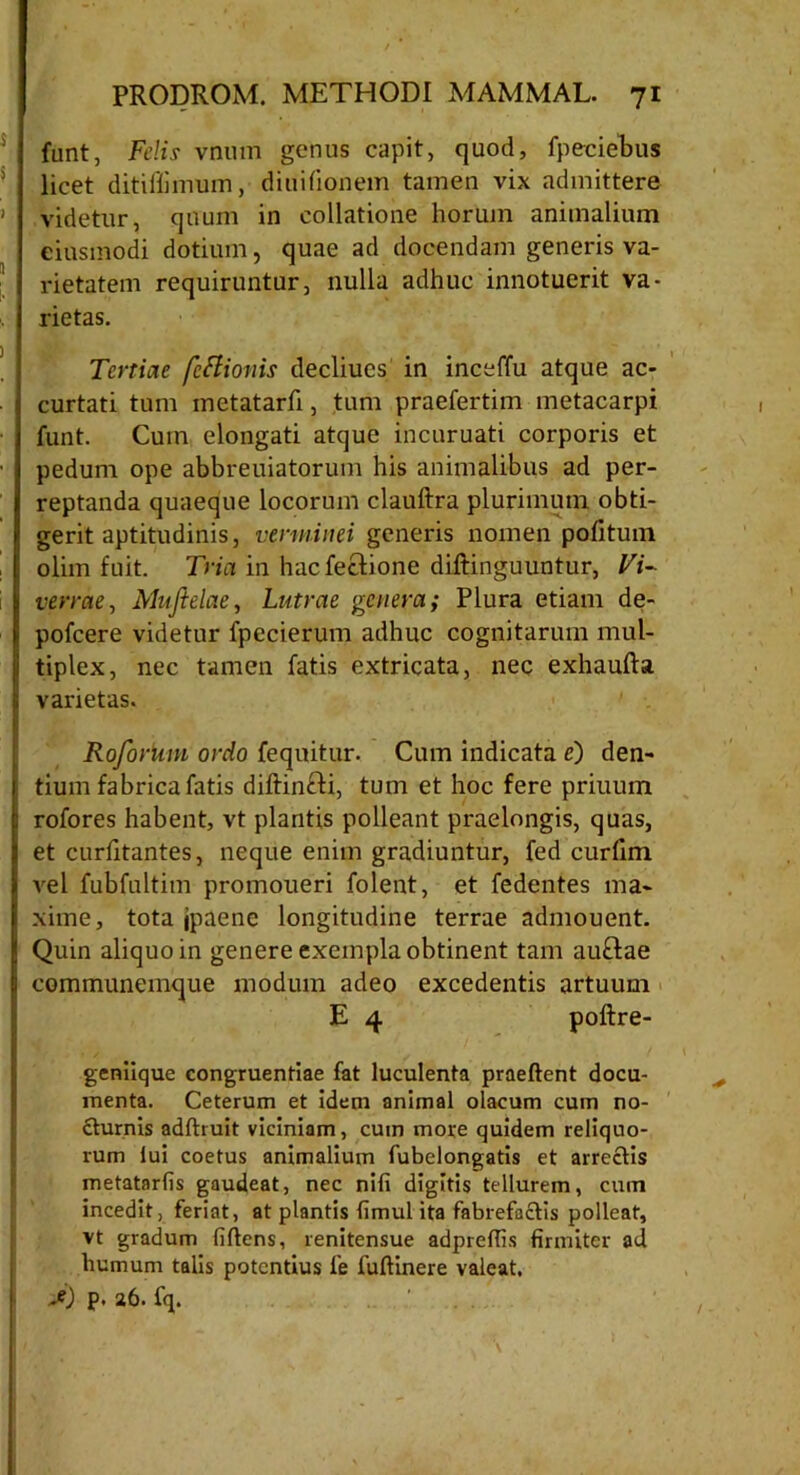 funt, Felis vnum genus capit, quod, fpeciebus licet diti ili mu m, diuiiionem tamen vix admittere videtur, quum in collatione horum animalium eiusmodi dotium, quae ad docendam generis va- rietatem requiruntur, nulla adhuc innotuerit va- rietas. Tertiae fettionis decliucs in inceffu atque ac- curtati tum metatarh, tum praefertim metacarpi funt. Cum elongati atque incuruati corporis et pedum ope abbreuiatorum his animalibus ad per- reptanda quaeque locorum clauftra plurimum obti- gerit aptitudinis, verminei generis nomen politum olim fuit. Tria in hacfectione diftinguuntur, Vi- verrae^ Muflelae, Lutrae genera; Plura etiam de- pofcere videtur fpccierum adhuc cognitarum mul- tiplex, nec tamen fatis extricata, nec exhaufta varietas. Roforimi ordo fequitur. Cum indicata c) den- tium fabrica fatis diftinfti, tum et hoc fere priuum rofores habent, vt plantis polleant praelongis, quas, et curlitantes, neque enim gradiuntur, fed curlim vel fubfultim promoueri folent, et fedentes ma- xime, tota jpaenc longitudine terrae admouent. Quin aliquo in genere exempla obtinent tam auftae communemque modum adeo excedentis artuum E 4 poftre- geniique congruentiae fat luculenta praedent docu- menta. Ceterum et idem animal olacum cum no- cturnis addruit viciniam, cum move quidem reliquo- rum lui coetus animalium fubelongatis et arrectis metatarfis gaudeat, nec nifi digitis tellurem, cum incedit, feriat, at plantis fimul ita fabrefactis polleat, vt gradum fidens, renitensue adpreffis firmiter ad humum talis potentius fe fudinere valeat. j) p. 26. fq. ;