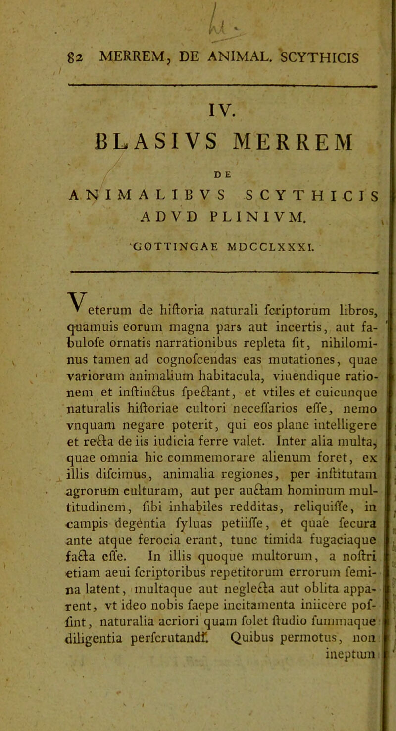 IV. BLASIVS MERREM D E ANIMALIBVS SCYTHICIS ADVD PLINIVM. ‘GOTTINGAE MDCCLXXXI. eterum de hiftoria naturali fcriptorum libros, quamuis eorum magna pars aut incertis, aut fa- bulofe ornatis narrationibus repleta fit, nihilomi- nus tamen ad cognofcendas eas mutationes, quae variorum animalium habitacula, viuendique ratio- nem et inftinftus fpe&ant, et vtiles et cuicunque naturalis hiftoriae cultori neceffarios effe, nemo vnquam negare poterit, qui eos plane intelligere et re£ta de iis iudicia ferre valet. Inter alia multa, quae omnia hic commemorare alienum foret, ex illis difcimus, animalia regiones, per inltitutam agrorum culturam, aut per au£tam hominum mul- titudinem, fibi inhabiles redditas, reliquiffe, in campis degdntia fyluas petiiffe, et quae fecura ante atque ferocia erant, tunc timida fugaciaque fafta effe. In illis quoque multorum, a noftri etiam aeui fcriptoribus repetitorum errorum femi- na latent, multaque aut neglefta aut oblita appa- rent, vt ideo nobis faepe incitamenta iniicere pof- Hnt, naturalia acriori quam folet ftudio fummaque diligentia perfcrutandl1. Quibus permotus, non ineptum