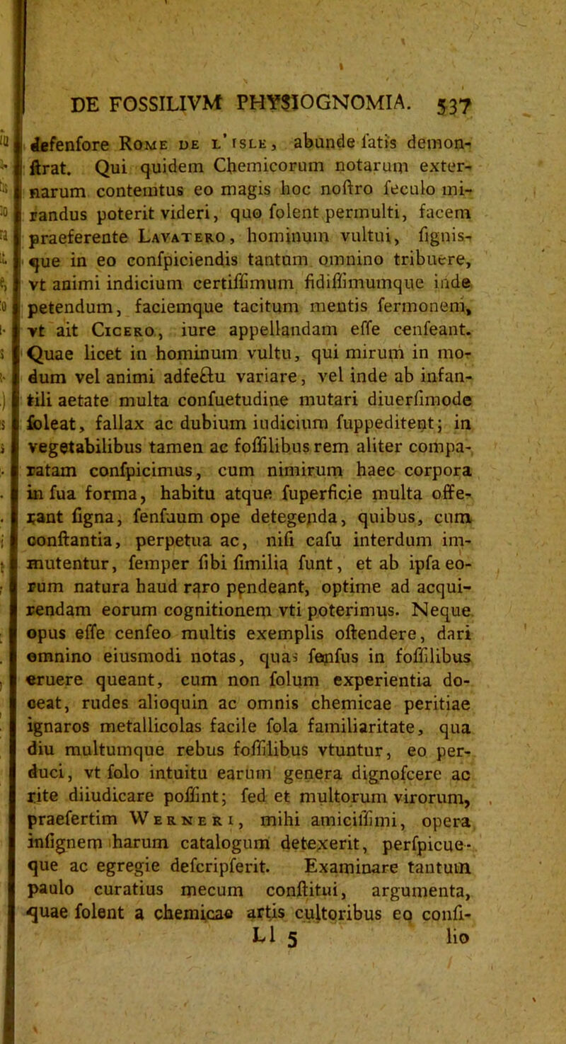 ,Q defenfore Rome de l’isle, abunde latis demon- ■ i ftrat. Qui quidem Cflemicorum notarum exter- fc | narum contemtus eo magis hoc noftro fecuio ini- to | randus poterit videri, quo folent permulti, facem ta : praeferente Lavatero, hominum vultui, fignis- i • que in eo confpiciendis tantum omnino tribuere, e, i vt animi indicium certiffimum fidiflimumque inde 0 petendum, faciemque tacitum mentis fermonem, i* | vt ait Cicero, iure appellandam effe cenfeant. 1 Quae licet in hominum vultu, qui mirum in mo- ! dum vel animi adfeftu variare, vel inde ab infan- .} tili aetate multa confuetudine mutari diuerfimode s l foleat, fallax ac dubium iudicium fuppeditent; in i vegetabilibus tamen ac foflilibus rem aliter compa- ■ j ratam confpicimus, cum nimirum haec corpora in fua forma, habitu atque fuperficie multa offe- . rant ligna, fenfnum ope detegenda, quibus, cum, i conflantia, perpetua ac, nili cafu interdum im- mutentur, femper libi fimilia funt, et ab ipfa eo- rum natura haud raro ppndeant, optime ad acqui- rendam eorum cognitionem vti poterimus. Neque opus effe cenfeo multis exemplis oftendere, dari omnino eiusmodi notas, quas feqifus in foflilibus «ruere queant, cum non folum experientia do- ceat, rudes alioquin ac omnis chemicae peritiae ignaros metallicolas facile fola familiaritate, qua diu multumque rebus foflilibus vtuntur, eo per- duci, vt folo intuitu earum genera dignofcere ac rite diiudicare poflint; fed et multorum virorum, praefertim Werneri, mihi amiciflimi, opera infignem harum catalogum detexerit, perfpicue- que ac egregie defcripferit. Examinare tantum paulo curatius mecum conftitui, argumenta, quae folent a chemicae artis cultoribus eo confi- Ll 5 lio