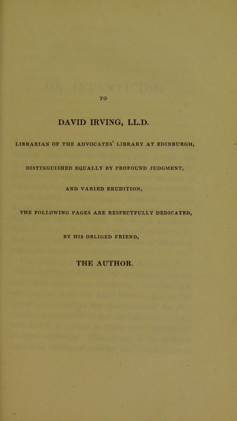 TO DAVID IRVING, LL.D. LIBRARIAN OF THE ADVOCATES’ LIBRARY AT EDINBURGH, DISTINGUISHED EQUALLY BY PROFOUND JUDGMENT, AND VARIED ERUDITION, THE FOLLOWING PAGES ARE RESPECTFULLY DEDICATED, BY HIS OBLIGED FRIEND,