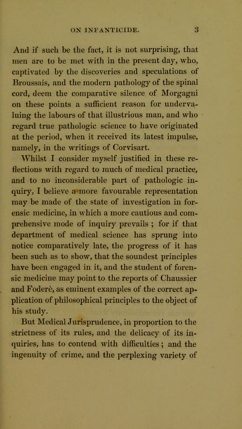 And if such be the fact, it is not surprising, that men are to be met with in the present day, who, captivated by the discoveries and speculations of Broussais, and the modern pathology of the spinal cord, deem the comparative silence of Morgagni on these points a sufficient reason for underva- luing the labours of that illustrious man, and who regard true pathologic science to have originated at the period, when it received its latest impulse, namely, in the writings of Corvisart. Whilst I consider myself justified in these re- flections with regard to much of medical practice, and to no inconsiderable part of pathologic in- quiry, I believe a»more favourable representation may be made of the state of investigation in for- ensic medicine, in which a more cautious and com- prehensive mode of inquiry prevails ; for if that department of medical science has sprung into notice comparatively late, the progress of it has been such as to show, that the soundest principles have been engaged in it, and the student of foren- sic medicine may point to the reports of Chaussier and Foder^, as eminent examples of the correct ap- plication of philosophical principles to the object of his study. But Medical Jurisprudence, in proportion to the strictness of its rules, and the delicacy of its in- quiries, has to contend with difficulties; and the ingenuity of crime, and the perplexing variety of