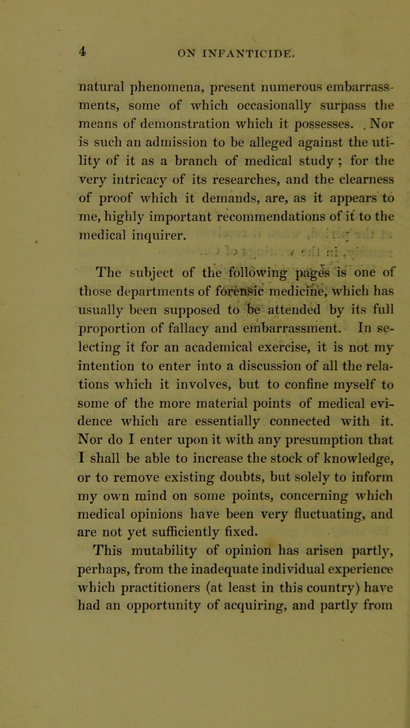 natural phenomena, present numerous embarrass- ments, some of which occasionally surpass the means of demonstration which it possesses. , Nor is such an admission to be alleged against the uti- lity of it as a branch of medical study; for the very intricacy of its researches, and the clearness of proof which it demands, are, as it appears to me, highly important recommendations of it to the medical inquirer. , The subject of the following pages is one of those departments of foren&ic medicme, which has usually been supposed to be attended by its full proportion of fallacy and embarrassment. In se- lecting it for an academical exercise, it is not my intention to enter into a discussion of all the rela- tions which it involves, but to confine myself to some of the more material points of medical evi- dence which are essentially connected with it. Nor do I enter upon it with any presumption that I shall be able to increase the stock of knowledge, or to remove existing doubts, but solely to inform my own mind on some points, concerning which medical opinions have been very fluctuating, and are not yet sufficiently fixed. This mutability of opinion has arisen partly, perhaps, from the inadequate individual experience which practitioners (at least in this country) have had an opportunity of acquiring, and partly from