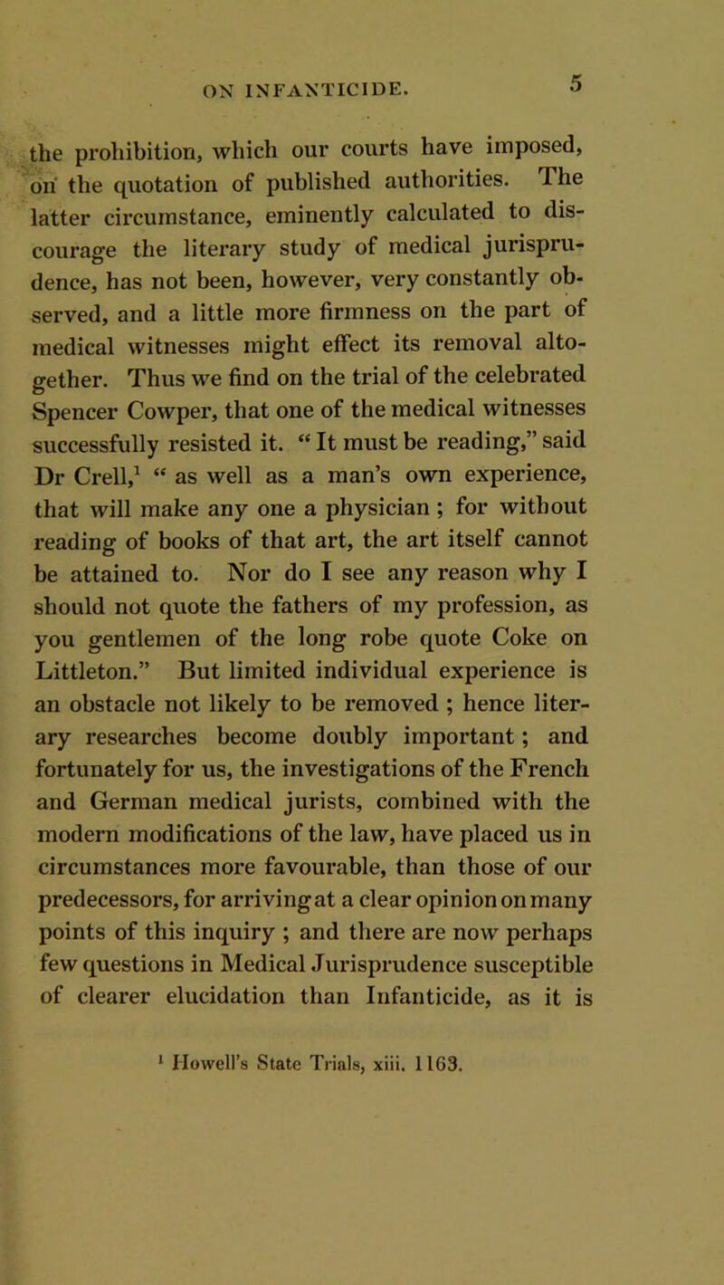 the prohibition, which our courts have imposed, oh the quotation of published authorities. The latter circumstance, eminently calculated to dis- courage the literary study of medical jurispru- dence, has not been, however, very constantly ob- served, and a little more firmness on the part of medical witnesses might effect its removal alto- gether. Thus we find on the trial of the celebrated Spencer Cowper, that one of the medical witnesses successfully resisted it. “ It must be reading,” said Dr Crell,^ “ as well as a man’s own experience, that will make any one a physician; for without reading of books of that art, the art itself cannot he attained to. Nor do I see any reason why I should not quote the fathers of my profession, as you gentlemen of the long robe quote Coke on Littleton.” But limited individual experience is an obstacle not likely to be removed ; hence liter- ary researches become doubly important; and fortunately for us, the investigations of the French and German medical jurists, combined with the modern modifications of the law, have placed us in circumstances more favourable, than those of our predecessors, for arrivingat a clear opiniononmany points of this inquiry ; and there are now perhaps few questions in Medical Jurisprudence susceptible of clearer elucidation than Infanticide, as it is ‘ Howell’s State Trials, xiii. 1163.