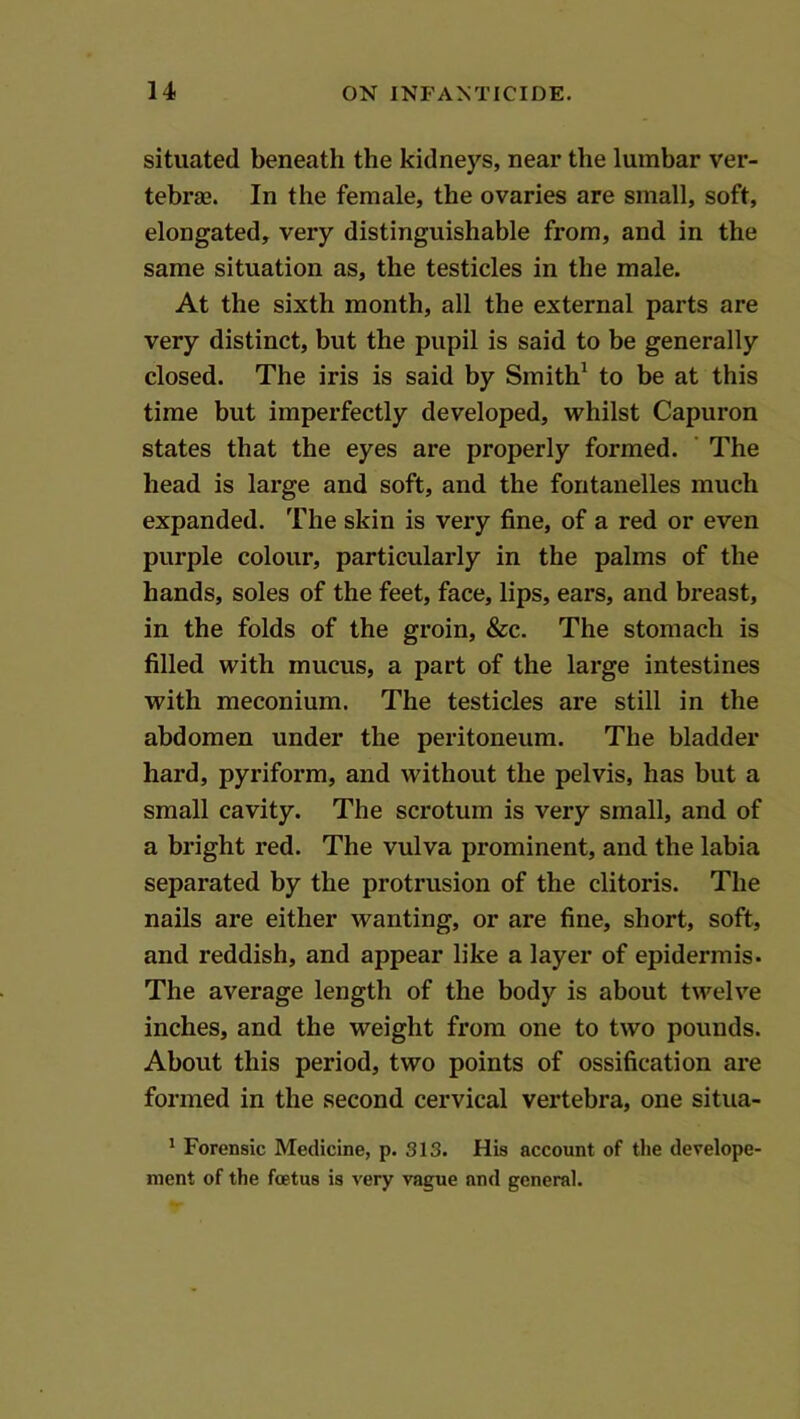 situated beneath the kidneys, near the lumbar ver- tebraj. In the female, the ovaries are small, soft, elongated, very distinguishable from, and in the same situation as, the testicles in the male. At the sixth month, all the external parts are very distinct, but the pupil is said to be generally closed. The iris is said by Smith^ to be at this time but imperfectly developed, whilst Capuron states that the eyes are properly formed. ’ The head is large and soft, and the fontanelles much expanded. The skin is very fine, of a red or even purple colour, particularly in the palms of the hands, soles of the feet, face, lips, ears, and breast, in the folds of the groin, &c. The stomach is filled with mucus, a part of the large intestines with meconium. The testicles are still in the abdomen under the peritoneum. The bladder hard, pyriform, and without the pelvis, has but a small cavity. The scrotum is very small, and of a bright red. The vulva prominent, and the labia separated by the protrusion of the clitoris. The nails are either wanting, or are fine, short, soft, and reddish, and appear like a layer of epidermis. The average length of the body is about twelve inches, and the weight from one to two pounds. About this period, two points of ossification are formed in the second cervical vertebra, one situa- ' Forensic Medicine, p. 313. His account of the develope- ment of the foetus is very vague and general.