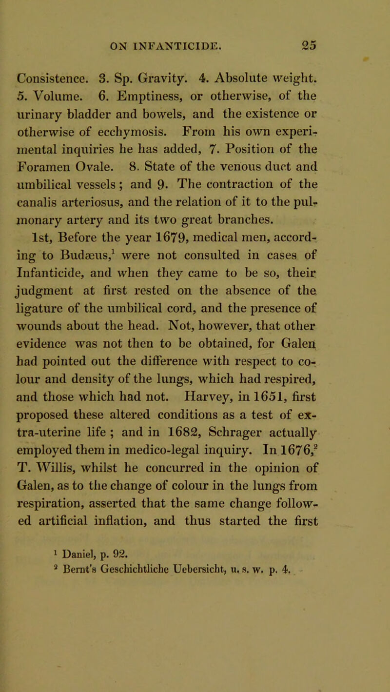 Consistence. 3. Sp. Gravity. 4. Absolute weight. 5. Volume. 6. Emptiness, or otherwise, of the urinary bladder and bowels, and the existence or otherwise of ecchymosis. From his own experi-? mental inquiries he has added, 7. Position of the Foramen Ovale. 8. State of the venous duct and umbilical vessels; and 9. The contraction of the canalis arteriosus, and the relation of it to the pul- monary artery and its two great branches. 1st, Before the year 1679, medical men, accord- ing to Budaeus,^ were not consulted in cases of Infanticide, and when they came to be so, their judgment at first rested on the absence of the ligature of the umbilical cord, and the presence of wounds about the head. Not, however, that other evidence was not then to be obtained, for Galen had pointed out the difference with respect to co- lour and density of the lungs, which had respired, and those which had not. Harvey, in 1651, first proposed these altered conditions as a test of ex- tra-uterine life ; and in 1682, Schrager actually employed them in medico-legal inquiry. In 1676,^ T. Willis, whilst he concurred in the opinion of Galen, as to the change of colour in the lungs from respiration, asserted that the same change follow- ed artificial inflation, and thus started the first 1 Daniel, p. 92. * Bernt’s Geschichtliche Uebersicht, u. s. w. p. 4.