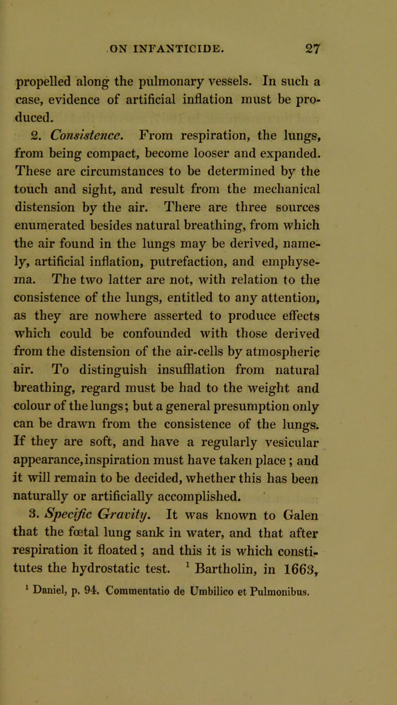 propelled along the pulmonary vessels. In such a case, evidence of artificial inflation must be pro- duced. 2. Consistence. From respiration, the lungs, from being compact, become looser and expanded. These are circumstances to be determined by the touch and sight, and result from the mechanical distension by the air. There are three sources enumerated besides natural breathing, from which the air found in the lungs may be derived, name- ly, artificial inflation, putrefaction, and emphyse- ma. The two latter are not, with relation to the consistence of the lungs, entitled to any attention, as they are nowhere asserted to produce effects which could be confounded with those derived from the distension of the air-cells by atmospheric air. To distinguish insufflation from natural breathing, regard must be had to the weight and colour of the lungs; but a general presumption only can be drawn from the consistence of the lungs. If they are soft, and have a regularly vesicular appearance,inspiration must have taken place; and it will remain to be decided, whether this has been naturally or artificially accomplished. 3. Specific Gravity. It was known to Galen that the foetal lung sank in water, and that after respiration it floated; and this it is which consti- tutes the hydrostatic test. ^ Bartholin, in 1663, ' Daniel, p. 94. Commentatio de Umbilico et Pulmonibus.