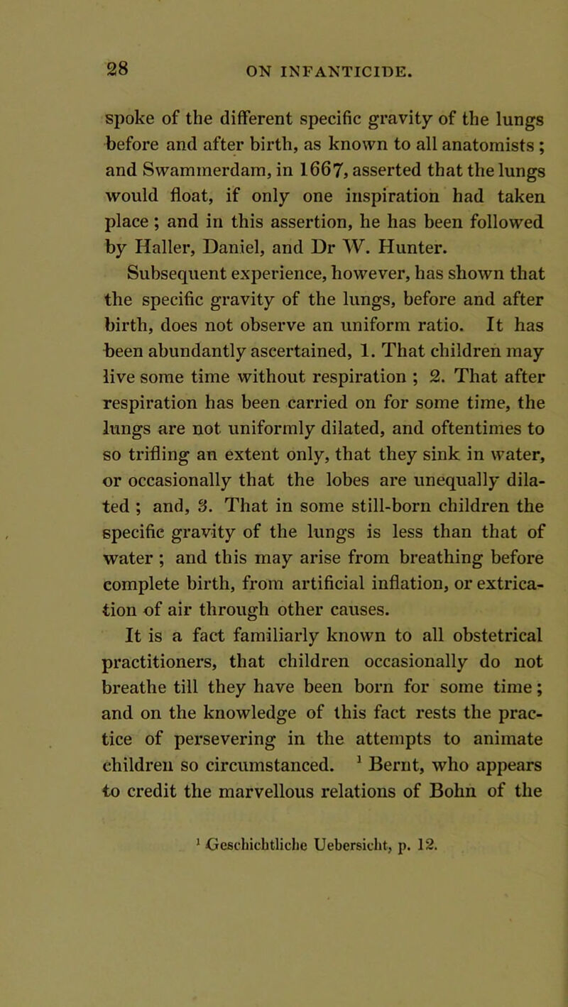spoke of the different specific gravity of the lungs before and after birth, as known to all anatomists ; and Swammerdam, in 1667, asserted that the lungs would float, if only one inspiration had taken place ; and in this assertion, he has been followed by Haller, Daniel, and Dr W. Hunter. Subsequent experience, however, has shown that the specific gravity of the lungs, before and after birth, does not observe an uniform ratio. It has been abundantly ascertained, 1. That children may live some time without respiration ; 2. That after respiration has been carried on for some time, the lungs are not uniformly dilated, and oftentimes to so trifling an extent only, that they sink in water, or occasionally that the lobes are unequally dila- ted ; and, 3. That in some still-born children the specific gravity of the lungs is less than that of water ; and this may arise from breathing before complete birth, from artificial inflation, or extrica- tion of air through other causes. It is a fact familiarly known to all obstetrical practitioners, that children occasionally do not breathe till they have been born for some time; and on the knowledge of this fact rests the prac- tice of persevering in the attempts to animate children so circumstanced. ^ Bernt, who appears to credit the marvellous relations of Bohn of the