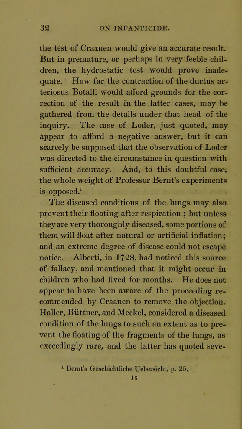 the test of Craanen would give an accurate result. But in premature, or perhaps in very feeble chil- dren, the hydrostatic test would prove inade- quate. How far the contraction of the ductus ar- teriosus Botalli would afford grounds for the cor- rection of the result in the latter cases, may be gathered from the details under that head of the inquiry. The case of Loder, just quoted, may appear to afford a negative answer, but it can scarcely be supposed that the observation of Loder was directed to the circumstance in question with sufficient accuracy. And, to this doubtful case, the whole weight of Professor Bernt’s experiments is opposed.^ The diseased conditions of the lungs may also prevent their floating after respiration ; but unless they are very thoroughly diseased, some portions of them will float after natural or artificial inflation; and an extreme degree of disease could not escape notice. Alberti, in 1728, had noticed this source of ‘fallacy, and mentioned that it might occur in children who had lived for months. He does not appear to have been aware of the proceeding re- commended by Craanen to remove the objection. Haller, Biittner, and Meckel, considered a diseased condition of the lungs to such an extent as to pre- vent the floating of the fragments of the lungs, as exceedingly rare, and the latter has quoted seve- ^ Bemt’s Gescliichtliche Uebersicht, p. 25. 16