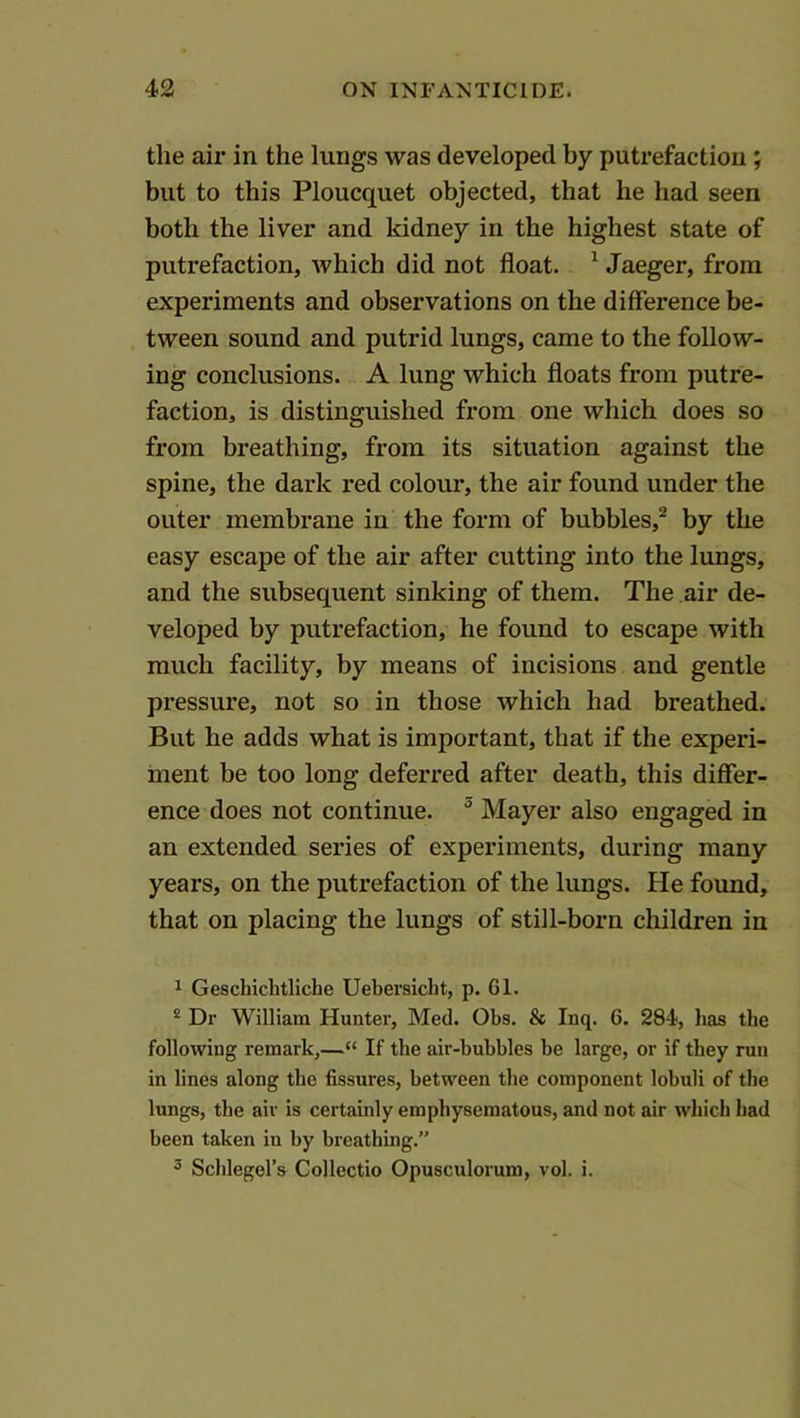 the air in the lungs was developed by putrefaction; but to this Ploucquet objected, that he had seen both the liver and kidney in the highest state of putrefaction, which did not float. ^ Jaeger, from experiments and observations on the difference be- tween sound and putrid lungs, came to the follow- ing conclusions. A lung which floats from putre- faction, is distinguished from one which does so from breathing, from its situation against the spine, the dark red colour, the air found under the outer membrane in the form of bubbles,^ by the easy escape of the air after cutting into the lungs, and the subsequent sinking of them. The air de- veloped by putrefaction, he found to escape with much facility, by means of incisions and gentle pressure, not so in those which had breathed. But he adds what is important, that if the experi- ment be too long deferred after death, this differ- ence does not continue.  Mayer also engaged in an extended series of experiments, during many years, on the putrefaction of the lungs. He found, that on placing the lungs of still-born children in 1 Geschichtliche Uebersicht, p. 61. * Dr William Hunter, Med. Obs. & Inq. 6. 284, has the following remark,—“ If the air-bubbles be large, or if they run in lines along the fissures, between the component lobuli of the lungs, the air is certainly emphysematous, and not air which had been taken in by breathing.” 2 Schlegel’s Collectio Opusculorum, vol. i.