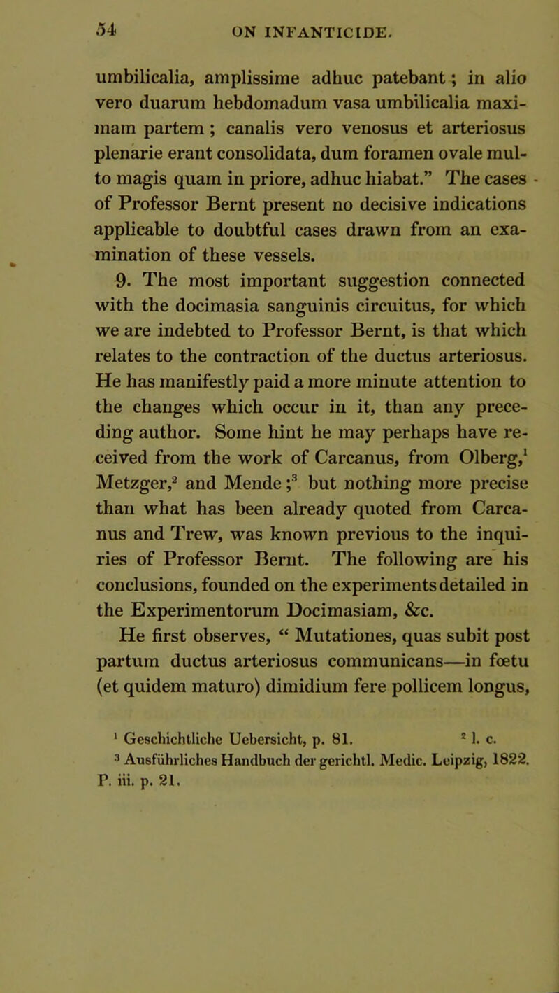 umbilicalia, amplissime adhuc patebant; in alio vero duanim hebdomadum vasa umbilicalia maxi- mam partem; canalis vero venosus et arteriosus plenarie erant consolidata, dum foramen ovale mul- to magis quam in priore, adhuc hiabat.” The cases - of Professor Bernt present no decisive indications applicable to doubtful cases drawn from an exa- mination of these vessels. 9. The most important suggestion connected with the docimasia sanguinis circuitus, for which we are indebted to Professor Bernt, is that which relates to the contraction of the ductus arteriosus. He has manifestly paid a more minute attention to the changes which occur in it, than any prece- ding author. Some hint he may perhaps have re- ceived from the work of Carcanus, from Olberg,* Metzger,^ and Mende f but nothing more precise than what has been already quoted from Carca- nus and Trew, was known previous to the inqui- ries of Professor Bernt. The following are his conclusions, founded on the experiments detailed in the Experimentorum Docimasiam, &c. He first observes, “ Mutationes, quas subit post partum ductus arteriosus communicans—in foetu (et quidem maturo) dimidium fere pollicem longus, ‘ Geschichtliche Uebersicht, p. 81. * 1. c. 3 Ausfiihrliches Handbuch der gerichtl. Medic. Leipzig, 1822. P. iii. p. 21.