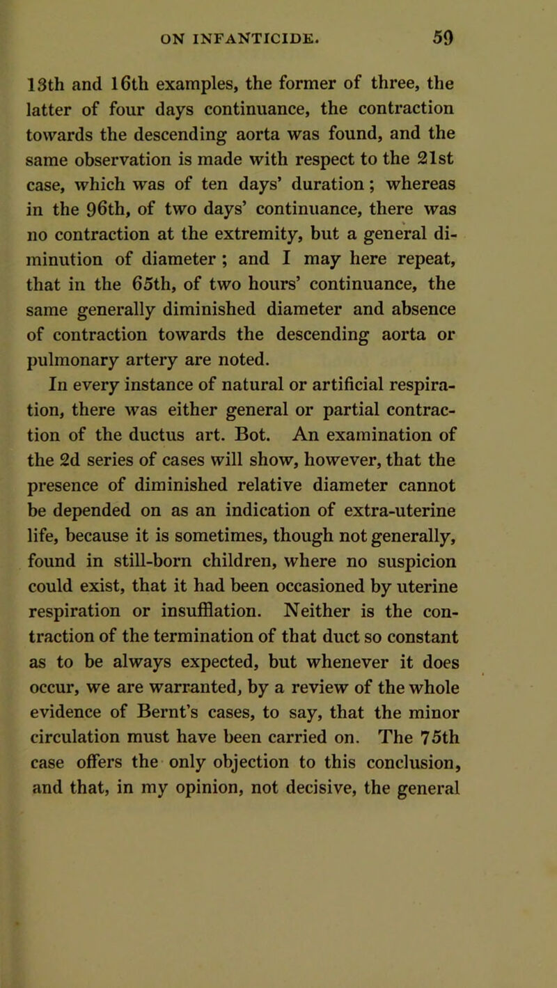 13th and I6th examples, the former of three, the latter of four days continuance, the contraction towards the descending aorta was found, and the same observation is made with respect to the 21st case, which was of ten days’ duration; whereas in the 96th, of two days’ continuance, there was V no contraction at the extremity, but a general di- minution of diameter ; and I may here repeat, that in the 65th, of two hours’ continuance, the same generally diminished diameter and absence of contraction towards the descending aorta or pulmonary artery are noted. In every instance of natural or artificial respira- tion, there was either general or partial contrac- tion of the ductus art. Bot. An examination of the 2d series of cases will show, however, that the presence of diminished relative diameter cannot be depended on as an indication of extra-uterine life, because it is sometimes, though not generally, found in still-born children, where no suspicion could exist, that it had been occasioned by uterine respiration or insufflation. Neither is the con- traction of the termination of that duct so constant as to be always expected, but whenever it does occur, we are warranted, by a review of the whole evidence of Bernt’s cases, to say, that the minor circulation must have been carried on. The 75th case offers the only objection to this conclusion, and that, in my opinion, not decisive, the general