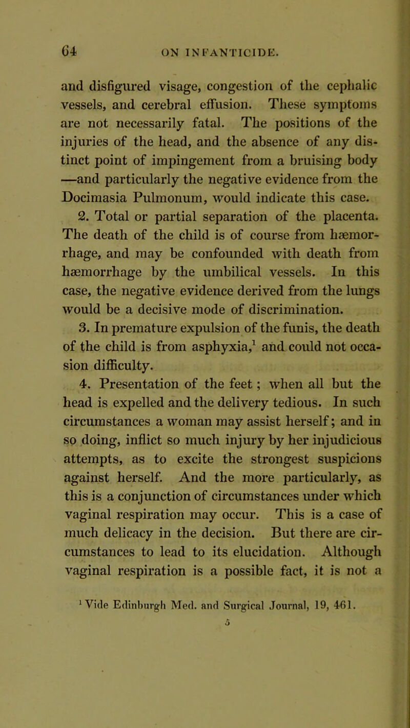 and disfigured visage, congestion of the cephalic vessels, and cerebral effusion. These symptoms are not necessarily fatal. The positions of the injuries of the head, and the absence of any dis- tinct point of impingement from a bruising body —and particularly the negative evidence from the Docimasia Pulmonum, would indicate this case. 2. Total or partial separation of the placenta. The death of the child is of course from haemor- rhage, and may be confounded with death from haemorrhage by the umbilical vessels. In this case, the negative evidence derived from the lungs would be a decisive mode of discrimination. 3. In premature expulsion of the funis, the death of the child is from asphyxia,^ and could not occa- sion difficulty. 4. Presentation of the feet; when all but the head is expelled and the delivery tedious. In such circumstances a woman may assist herself; and in so doing, inflict so much injury by her injudicious attempts, as to excite the strongest suspicions against herself. And the more particularly, as this is a conjunction of circumstances under which vaginal respiration may occur. This is a case of much delicacy in the decision. But there are cir- cumstances to lead to its elucidation. Although vaginal respiration is a possible fact, it is not a * Vide Edinburgh Med. and Surgical .Journal, 19, 461.
