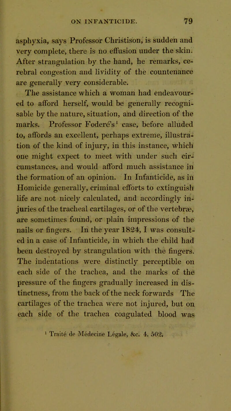 asphyxia, says Professor Christison, is sudden and very complete, there is no effusion under the skin. After strangulation by the hand, he remarks, ce- rebral congestion and lividity of the countenance are generally very considerable. The assistance which a woman had endeavour- ed to afford herself, would be generally recogni- sable by the nature, situation, and direction of the marks. Professor Fodere’s^ case, before alluded to, affords an excellent, perhajis extreme, illustra- tion of the kind of injury, in this instance, which one might expect to meet with under such cir- cumstances, and would afford much assistance in the formation of an opinion. In Infanticide, as in Homicide generally, criminal efforts to extinguish life are not nicely calculated, and accordingly in- juries of the tracheal cartilages, or of the vertebrae, are sometimes found, or plain impressions of the nails or fingers. In the year 1824,1 was consult- ed in a case of Infanticide, in which the child had been destroyed by strangulation with the fingers. t The indentations were distinctly perceptible on each side of the trachea, and the marks of the pressure of the fingers gradually increased in dis- tinctness, from the back of the neck forwards The cartilages of the trachea were not injured, but on each side of the trachea coagulated blood was * Traite de Medecine Legale, 8cc. 4. 502.