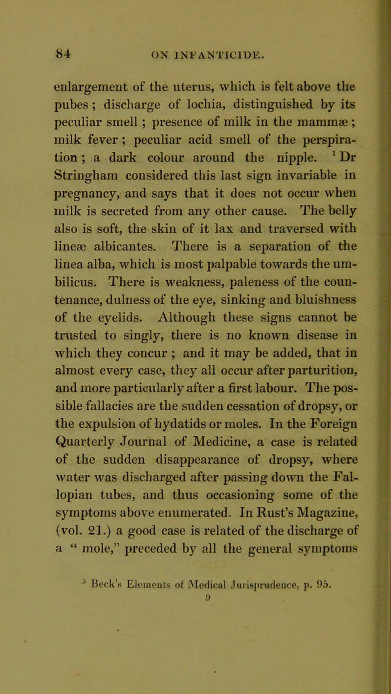 enlargement of the uterus, which is felt above the pubes ; discharge of lochia, distinguished by its peculiar smell; presence of milk in the mammae ; milk fever; peculiar acid smell of the perspira- tion ; a dark colour around the nipple. ^ Dr Stringham considered this last sign invariable in pregnancy, and says that it does not occur when milk is secreted from any other cause. The belly also is soft, the skin of it lax and traversed with lineae albicantes. There is a separation of the linea alba, which is most palpable towards the um- bilicus. There is weakness, paleness of the coun- tenance, dulness of the eye, sinking and bluishness of the eyelids. Although these signs cannot be trusted to singly, there is no known disease in which they concur ; and it may be added, that in almost every case, they all occur after parturition, and more particularly after a first labour. The pos- sible fallacies are the sudden cessation of dropsy, or the expulsion of hydatids or moles. In the Foreign Quarterly Journal of Medicine, a case is related of the sudden disappearance of dropsy, where water was discharged after passing down the Fal- lopian tubes, and thus occasioning some of the symptoms above enumerated. In Rust’s Magazine, (vol. 21.) a good case is related of the discharge of a “ mole,” preceded by all the general symptoms ^ Beck’s Eleuieuts of Medical Jurisprudence, p. 95. 9