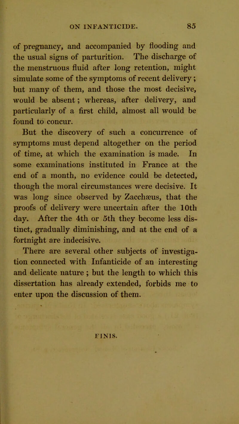 of pregnancy, and accompanied by Hooding and the usual signs of parturition. The discharge of the menstruous fluid after long retention, might simulate some of the symptoms of recent delivery; but many of them, and those the most decisive, would be absent; whereas, after delivery, and particularly of a first child, almost all would be found to concur. But the discovery of such a concurrence of symptoms must depend altogether on the period of time, at which the examination is made. In some examinations instituted in France at the end of a month, no evidence could be detected, though the moral circumstances were decisive. It was long since observed by Zacchaeus, that the proofs of delivery were uncertain after the 10th day. After the 4th or 5th they become less dis- tinct, gradually diminishing, and at the end of a fortnight are indecisive. There are several other subjects of investiga- tion connected with Infanticide of an interesting and delicate nature ; but the length to which this dissertation has already extended, forbids me to enter upon the discussion of them. FINIS.