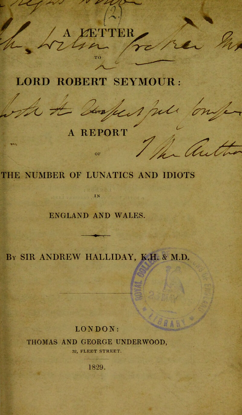 LORD ROBERT SEYMOUR: THE NUMBER OF LUNATICS AND IDIOTS IS ENGLAND AND WALES. By sir ANDREW HALLIDAY, K.H. & M.D. LONDON: THOMAS AND GEORGE UNDERWOOD, 32, FLEET STREET. 1829.