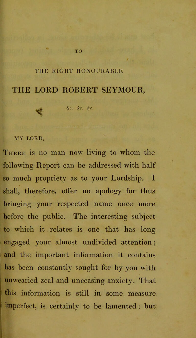 TO THE RIGHT HONOURABLE THE LORD ROBERT SEYMOUR, ^ 4-f. 4'c. 4c. MY LORD, There is no man now living to whom the following Report can be addressed with half so much propriety as to your Lordship. I shall, therefore, offer no apology for thus bringing your respected name once more before the public. The interesting subject to which it relates is one that has long engaged your almost undivided attention; and the important information it contains I has been constantly sought for by you with unwearied zeal and unceasing anxiety. That this information is still in some measure imperfect, is certainly to be lamented; but