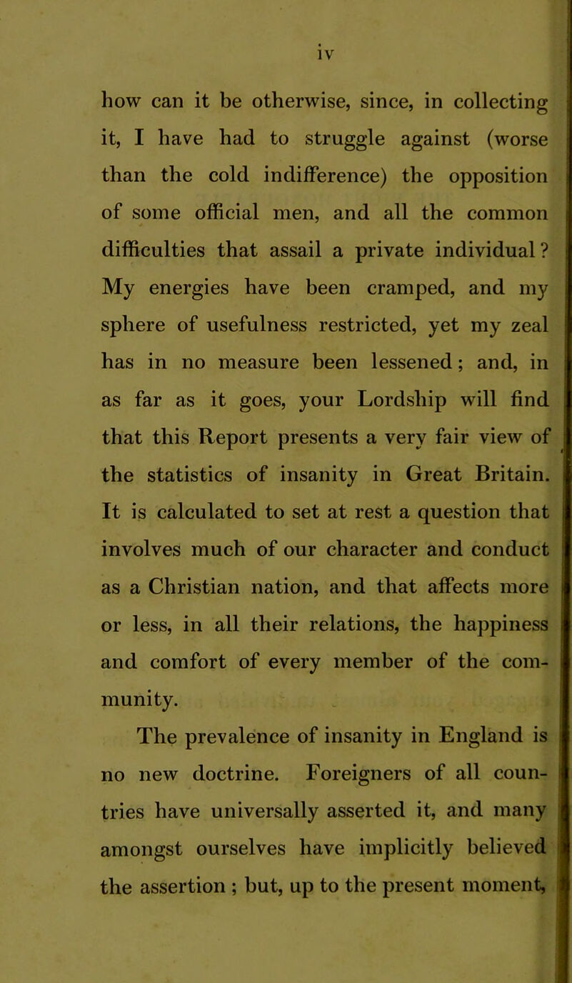 how can it be otherwise, since, in collecting it, I have had to struggle against (worse than the cold indifference) the opposition ■ of some official men, and all the common I difficulties that assail a private individual? My energies have been cramped, and my sphere of usefulness restricted, yet my zeal has in no measure been lessened; and, in as far as it goes, your Lordship will find that this Report presents a very fair view of ' I the statistics of insanity in Great Britain. It is calculated to set at rest a question that ; j involves much of our character and conduct as a Christian nation, and that affects more j or less, in all their relations, the happiness and comfort of every member of the com- munity. The prevalence of insanity in England is no new doctrine. Foreigners of all coun- • tries have universally asserted it, and many i amongst ourselves have implicitly believed i the assertion ; but, up to the present moment, b t r