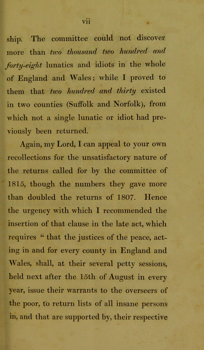 ship. The committee could not discover more than two thousand two hundred and forty-eight lunatics and idiots in the whole of England and Wales; while I proved to them that two hundred and thh'ty existed in two counties (Suffolk and Norfolk), from which not a single lunatic or idiot had pre- viously been returned. Again, my Lord, I can appeal to your own recollections for the unsatisfactory nature of the returns called for by the committee of 1815, though the numbers they gave more than doubled the returns of 1807. Hence the urgency with which I recommended the insertion of that clause in the late act, which requires “ that the justices of the peace, act- ing in and for every county in England and Wales, shall, at their several petty sessions, held next after the 15th of August in every year, issue their warrants to the overseers of the poor, to return lists of all insane persons in, and that are supported by, their respective