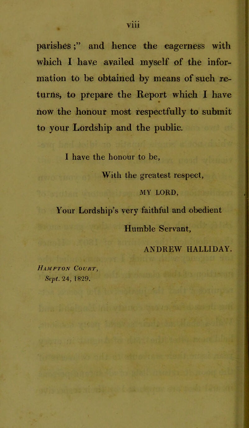 parishesand hence the eagerness with which I have availed myself of the infor- mation to be obtained by means of such re- turns, to prepare the Report which I have now the honour most respectfully to submit to your Lordship and the public. I have the honour to be. With the greatest respect, MY LORD, Your Lordship’s very faithful and obedient Humble Servant, Hampton Court, Sept. 24, 1829. ANDREW HALLIDAY.