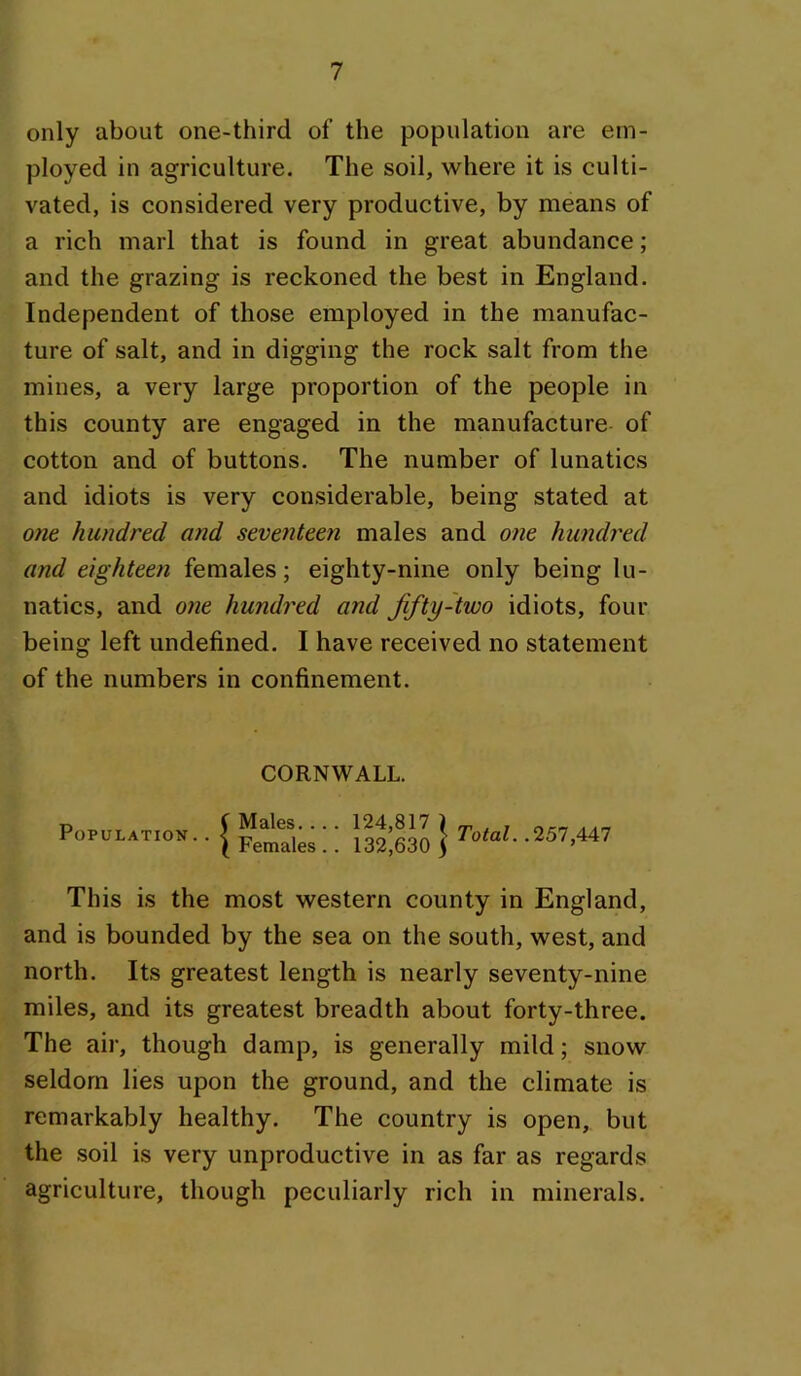 only about one-third of the population are em- ployed in agriculture. The soil, where it is culti- vated, is considered very productive, by means of a rich marl that is found in great abundance; and the grazing is reckoned the best in England. Independent of those employed in the manufac- ture of salt, and in digging the rock salt from the mines, a very large proportion of the people in this county are engaged in the manufacture- of cotton and of buttons. The number of lunatics and idiots is very considerable, being stated at one hundred and seventeen males and one hundred and eighteen females; eighty-nine only being lu- natics, and one hundi'ed and fifty-two idiots, four being left undefined. I have received no statement of the numbers in confinement. CORNWALL. Population.. Males.... Females.. 124,817 ) 132,630 S Total. .257,447 This is the most western county in England, and is bounded by the sea on the south, west, and north. Its greatest length is nearly seventy-nine miles, and its greatest breadth about forty-three. The air, though damp, is generally mild; snow seldom lies upon the ground, and the climate is remarkably healthy. The country is open, but the soil is very unproductive in as far as regards agriculture, though peculiarly rich in minerals.