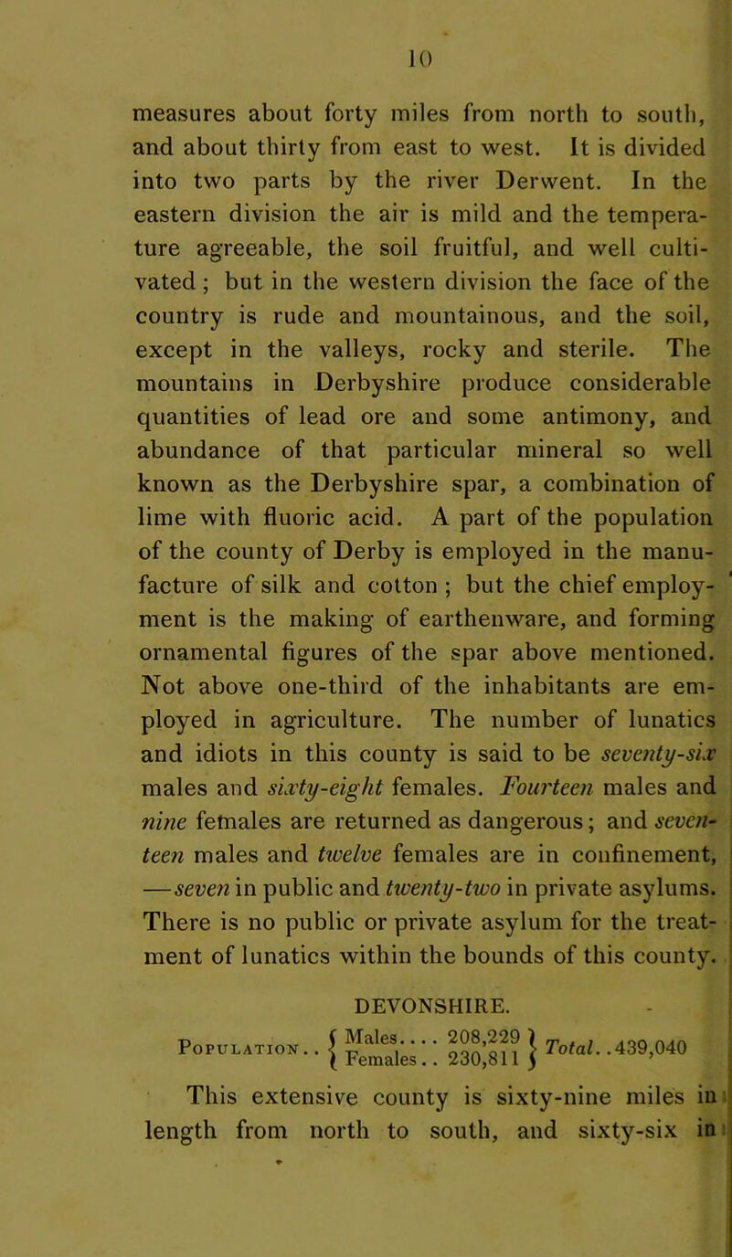 measures about forty miles from north to south, and about thirty from east to west. It is divided into two parts by the river Derwent. In the eastern division the air is mild and the tempera- ture agreeable, the soil fruitful, and well culti- vated ; but in the western division the face of the country is rude and mountainous, and the soil, except in the valleys, rocky and sterile. The mountains in Derbyshire produce considerable quantities of lead ore and some antimony, and abundance of that particular mineral so well known as the Derbyshire spar, a combination of lime with fluoric acid. A part of the population of the county of Derby is employed in the manu- facture of silk and cotton ; but the chief employ- ment is the making of earthenware, and forming ornamental figures of the spar above mentioned. Not above one-third of the inhabitants are em- ployed in agriculture. The number of lunatics and idiots in this county is said to be sevetity-sLv males and sixty-eight females. Fourteen males and nine females are returned as dangerous; and seven- teen males and twelve females are in confinement, —seven in public twenty-two in private asylums. There is no public or private asylum for the treat- ment of lunatics within the bounds of this county. DEVONSHIRE. Tj f Males.... 208,229 1 rr , t Aon Population. . J This extensive county is sixty-nine miles in length from north to south, and sixty-six in