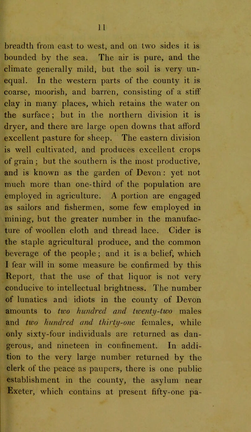 bounded by the sea. The air is pure, and the climate generally mild, but the soil is very un- equal. In the western parts of the county it is coarse, moorish, and barren, consisting of a stiff clay in many places, which retains the water on the surface; but in the northern division it is dryer, and there are large open downs that afford excellent pasture for sheep. The eastern division is well cultivated, and produces excellent crops of grain; but the southern is the most productive, and is known as the garden of Devon: yet not much more than one-third of the population are employed in agriculture. A portion are engaged as sailors and fishermen, some few employed in mining, but the greater number in the manufac- ture of woollen cloth and thread lace. Cider is the staple agricultural produce, and the common beverage of the people; and it is a belief, which I fear will in some measure be confirmed by this Report, that the use of that liquor is not very conducive to intellectual brightness. The number of lunatics and idiots in the county of Devon amounts to two hundred and tiventy-two males and two hundred and thirty-one females, while only sixty-four individuals are returned as dan- gerous, and nineteen in confinement. In addi- tion to the very large number returned by the clerk of the peace as paupers, there is one public establishment in the county, the asylum near Exeter, which contains at present fifty-one pa-