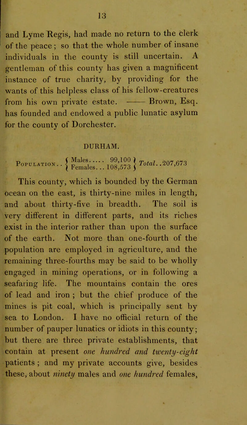 and Lyme Regis, had made no return to the clerk of the peace ; so that the whole number of insane individuals in the county is still uncertain. A gentleman of this county has given a magnificent instance of true charity, by providing for the wants of this helpless class of his fellow-creatures from his own private estate. Brown, Esq. has founded and endowed a public lunatic asylum for the county of Dorchester. DURHAM. Population.. Males 99,100 ) Females. .. 108,573 ) Total..201 filZ This county, which is bounded by the German ocean on the east, is thirty-nine miles in length, and about thirty-five in breadth. The soil is very different in different parts, and its riches exist in the interior rather than upon the surface of the earth. Not more than one-fourth of the population are employed in agriculture, and the remaining three-fourths may be said to be wholly engaged in mining operations, or in following a seafaring life. The mountains contain the ores of lead and iron ; but the chief produce of the mines is pit coal, which is principally sent by sea to London. I have no official return of the number of pauper lunatics or idiots in this county; but there are three private establishments, that contain at present one hundred and twenty-eight patients ; and my private accounts give, besides these, about ninety males and one hundred females.