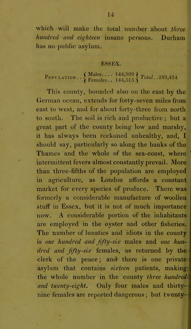 which will make the total number about three hundred and eighteen insane persons. Durham has no public asylum. Population ESSEX. Males.... 144,909 7 Females.. 144,515 5 Total. .289,424 This county, bounded also on the east by the German ocean, extends for forty-seven miles from east to west, and for about forty-three from north to south. The soil is rich and productive; but a great part of the county being low and marshy, it has always been reckoned unhealthy, and, I should say, particularly so along the banks of the Thames and the whole of the sea-coast, where ' intermittent fevers almost constantly prevail. More than three-fifths of the population are employed in agriculture, as London affords a constant market for every species of produce. There was formerly a considerable manufacture of woollen stuff in Essex, but it is not of much importance now. A considerable portion of the inhabitants are employed in the oyster and other fisheries. The number of lunatics and idiots in the county is one hundred and Jifty-siv males and one hun- dred and Jifty-siv females, as returned by the clerk of the peace; and there is one private* asylum that contains siMeen patients, making: the whole number in the county three hundredl and twenty-eight. Only four males and thirty-- nine females are reported dangerous; but twenty--