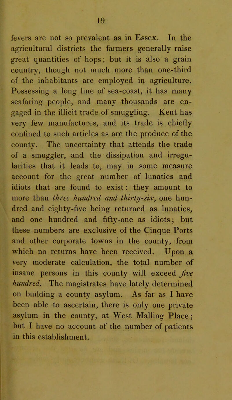 fevers are not so prevalent as in Essex. In the agricultural districts the farmers generally raise great quantities of hops; but it is also a grain country, though not much more than one-third of the inhabitants are employed in agriculture. Possessing a long line of sea-coast, it has many seafaring people, and many thousands are en- gaged in the illicit trade of smuggling. Kent has very few manufactures, and its trade is chiefly confined to such articles as are the produce of the county. The uncertainty that attends the trade of a smuggler, and the dissipation and irregu- larities that it leads to, may in some measure account for the great number of lunatics and idiots that are found to exist: they amount to more than three hundred and thirty-si^, one hun- dred and eighty-five being returned as lunatics, and one hundred and fifty-one as idiots; but these numbers are exclusive of the Cinque Ports and other corporate towns in the county, from which no returns have been received. Upon a very moderate calculation, the total number of insane persons in this county will exceed five hundred. The magistrates have lately determined on building a county asylum. As far as I have been able to ascertain, there is only one private asylum in the county, at West Mailing Place; but I have no account of the number of patients in this establishment.