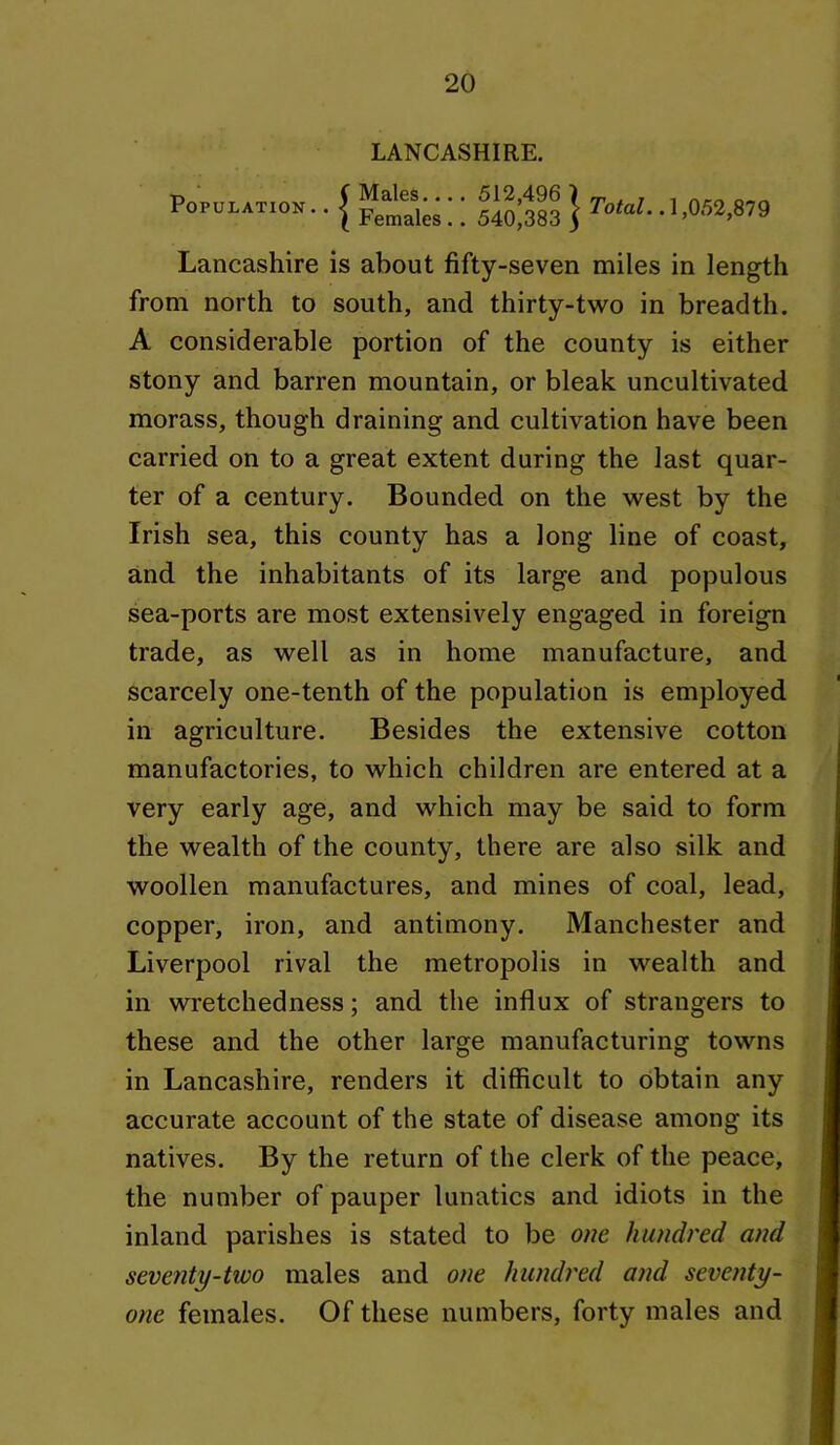 Population LANCASHIRE. Males.... 512,496 ) Females .. 540,383 5 TofaZ.. 1,052,879 Lancashire is about fifty-seven miles in length from north to south, and thirty-two in breadth. A considerable portion of the county is either stony and barren mountain, or bleak uncultivated morass, though draining and cultivation have been carried on to a great extent during the last quar- ter of a century. Bounded on the west by the Irish sea, this county has a long line of coast, and the inhabitants of its large and populous sea-ports are most extensively engaged in foreign trade, as well as in home manufacture, and scarcely one-tenth of the population is employed in agriculture. Besides the extensive cotton manufactories, to which children are entered at a very early age, and which may be said to form the wealth of the county, there are also silk and woollen manufactures, and mines of coal, lead, copper, iron, and antimony. Manchester and Liverpool rival the metropolis in wealth and in wretchedness; and the influx of strangers to these and the other large manufacturing towns in Lancashire, renders it difficult to obtain any accurate account of the state of disease among its natives. By the return of the clerk of the peace, the number of pauper lunatics and idiots in the inland parishes is stated to be one hundred and seventy-two males and one hundred and seventy- one females. Of these numbers, forty males and