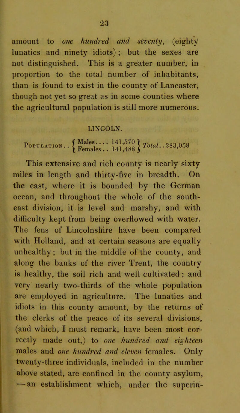 amount to one. hundred and seventy, (eighty lunatics and ninety idiots) ; but the sexes are not distinguished. This is a greater number, in proportion to the total number of inhabitants, than is found to exist in the county of Lancaster, though not yet so great as in some counties where the agricultural population is still more numerous. LINCOLN. Population.. Males.... Females.. 141,570 ) 141,488 > Total. .283,058 This extensive and rich county is nearly sixty miles in length and thirty-five in breadth. On the east, where it is bounded by the German ocean, and throughout the whole of the south- east division, it is level and marshy, and with difficulty kept from being overflowed with water. The fens of Lincolnshire have been compared with Holland, and at certain seasons are equally unhealthy; but in the middle of the county, and along the banks of the river Trent, the country is healthy, the soil rich and well cultivated ; and very nearly two-thirds of the whole population are employed in agriculture. The lunatics and idiots in this county amount, by the returns of the clerks of the peace of its several divisions, (and which, I must remark, have been most cor- rectly made out,) to one hundred and eighteen males and one hundred and eleven females. Only twenty-three individuals, included in the number above stated, are confined in the county asylum, — an establishment which, under the superin-