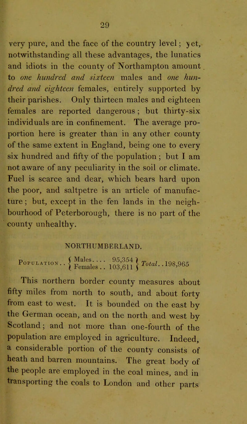 very pure, and the face of the country level; ;y et, notwithstanding all these advantages, the lunatics and idiots in the county of Northampton amount to one hundred and sixteen males and one hun- dred and eighteen females, entirely supported by their parishes. Only thirteen males and eighteen females are reported dangerous ; but thirty-six individuals are in confinement. The average pro- portion here is greater than in any other county of the same extent in England, being one to every six hundred and fifty of the population ; but I am not aware of any peculiarity in the soil or climate. Fuel is scarce and dear, which bears hard upon the poor, and saltpetre is an article of manufac- ture ; but, except in the fen lands in the neigh- bourhood of Peterborough, there is no part of the county unhealthy. Population NORTHUMBERLAND. Males. .. . Females.. 95,354 ) 103,611 5 Total. .198,965 This northern border county measures about fifty miles from north to south, and about forty from east to west. It is bounded on the east by the German ocean, and on the north and west by Scotland; and not more than one-fourth of the population are employed in agriculture. Indeed, a considerable portion of the county consists of heath and barren mountains. The great body of the people are employed in the coal mines, and in transporting the coals to London and other parts