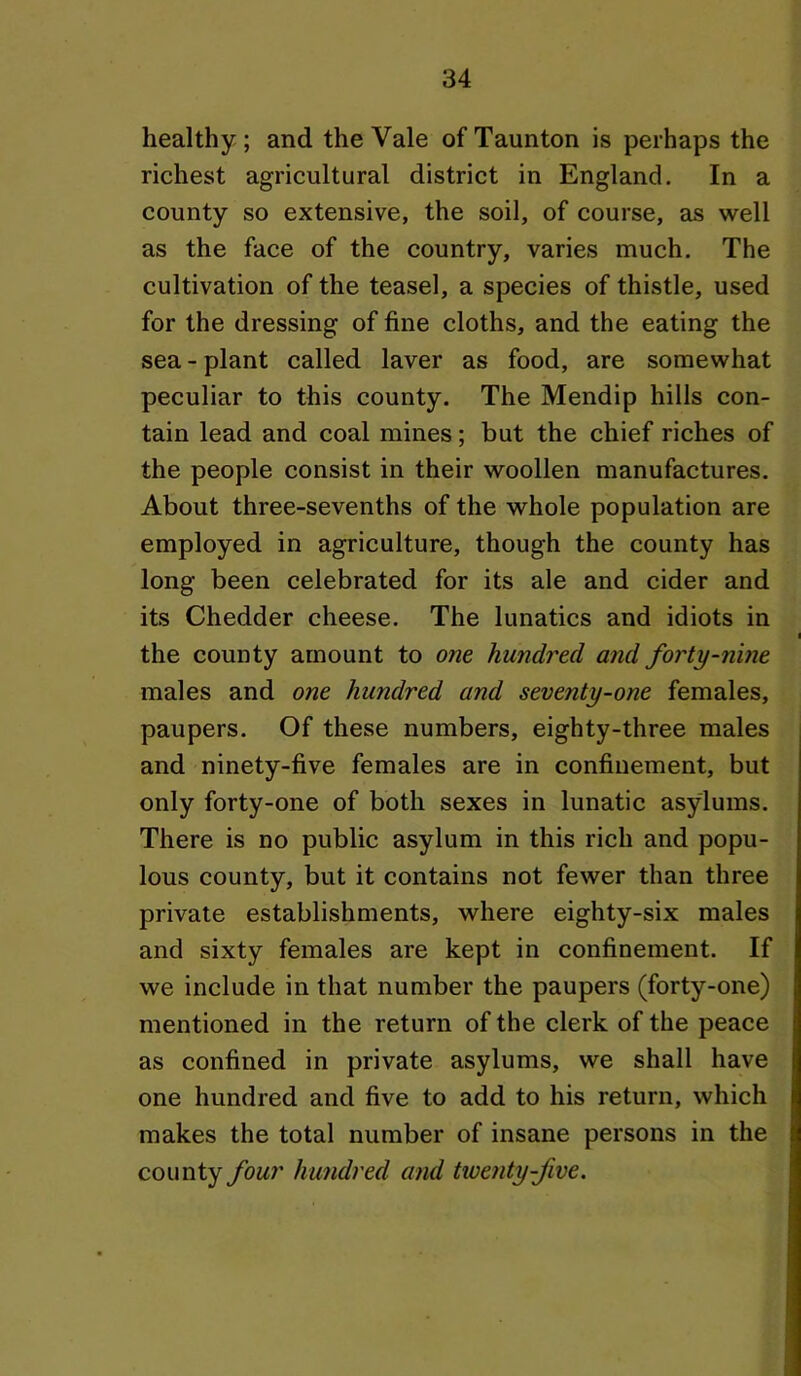 healthy; and the Vale of Taunton is perhaps the richest agricultural district in England. In a county so extensive, the soil, of course, as well as the face of the country, varies much. The cultivation of the teasel, a species of thistle, used for the dressing of fine cloths, and the eating the sea - plant called laver as food, are somewhat peculiar to this county. The Mendip hills con- tain lead and coal mines; but the chief riches of the people consist in their woollen manufactures. About three-sevenths of the whole population are employed in agriculture, though the county has long been celebrated for its ale and cider and its Chedder cheese. The lunatics and idiots in the county amount to om hundred and forty-nine males and one hundred and seventy-one females, paupers. Of these numbers, eighty-three males and ninety-five females are in confinement, but only forty-one of both sexes in lunatic asylums. There is no public asylum in this rich and popu- lous county, but it contains not fewer than three private establishments, where eighty-six males and sixty females are kept in confinement. If we include in that number the paupers (forty-one) mentioned in the return of the clerk of the peace as confined in private asylums, we shall have one hundred and five to add to his return, which makes the total number of insane persons in the county four hundred and twenty-five.