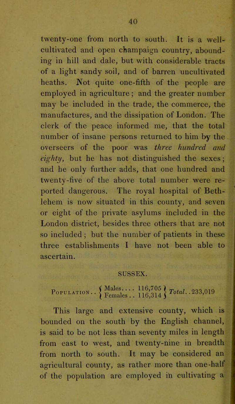 twenty-one from north to south. It is a well- cultivated and open champaign country, abound- ing in hill and dale, but with considerable tracts of a light sandy soil, and of barren uncultivated heaths. Not quite one-fifth of the people are employed in agriculture; and the greater number may be included in the trade, the commerce, the manufactures, and the dissipation of London. The clerk of the peace informed me, that the total number of insane persons returned to him by the overseers of the poor was three hundred and eighty, but he has not distinguished the sexes; and he only further adds, that one hundred and twenty-five of the above total number were re- ported dangerous. The royal hospital of Beth- lehem is now situated in this county, and seven or eight of the private asylums included in the London district, besides three others that are not so included; but the number of patients in these three establishments I have not been able to ascertain. SUSSEX. Population.. Males.... Females.. 116,705 ) 116,314) rofaZ. .233,019 This large and extensive county, which is bounded on the south by the English channel, is said to be not less than seventy miles in length from east to west, and twenty-nine in breadth from north to south. It may be considered an agricultural county, as rather more than one-half of the population are employed in cultivating a