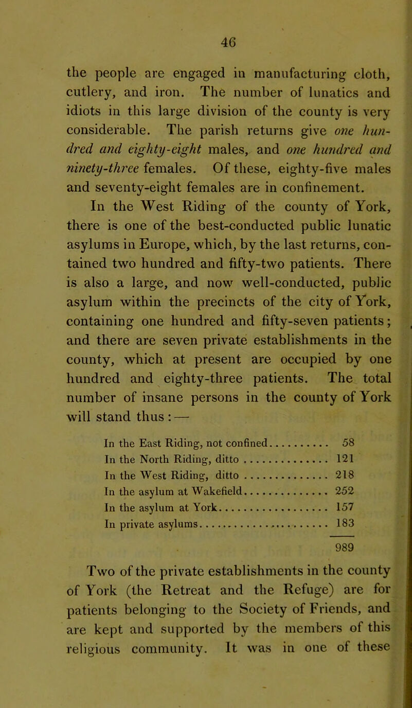 the people are engaged in manufacturing cloth, cutlery, and iron. The number of lunatics and idiots in this large division of the county is very considerable. The parish returns give one hun- dred and eighty-eight males, and one hundred and ninety-three females. Of these, eighty-five males and seventy-eight females are in confinement. In the West Riding of the county of York, there is one of the best-conducted public lunatic asylums in Europe, which, by the last returns, con- tained two hundred and fifty-two patients. There is also a large, and now well-conducted, public asylum within the precincts of the city of York, containing one hundred and fifty-seven patients; and there are seven private establishments in the county, which at present are occupied by one hundred and eighty-three patients. The total number of insane persons in the county of York will stand thus : — In the East Riding, not confined 58 In the North Riding, ditto 121 In the West Riding, ditto 218 In the asylum at Wakefield 252 In the asylum at York 157 In private asylums 183 989 Two of the private establishments in the county of York (the Retreat and the Refuge) are for patients belonging to the Society of Friends, and are kept and supported by the members of this religious community. It was in one of these